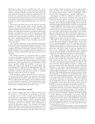plications to share services or de ne new ones. A do-         tem to guide certain operations, such as page replace-
main is created using the Create operation, which ini-        ment. In other cases, an extension may entirely replace
tializes a domain with the contents of a safe object le.      an existing system service, such as a scheduler, with a
Any symbols exported by interfaces de ned in the ob-          new one more appropriate to a speci c application.
ject le are exported from the domain, and any im-                Extensions in SPIN are de ned in terms of events
ported symbols are left unresolved. Unresolved symbols        and handlers. An event is a message that announces a
correspond to interfaces imported by code within the          change in the state of the system or a request for ser-
domain for which implementations have not yet been            vice. An event handler is a procedure that receives the
found.                                                        message. An extension installs a handler on an event by
   The Resolve operation serves as the basis for dynamic      explicitly registering the handler with the event through
linking. It takes a target and a source domain, and           a central dispatcher that routes events to handlers.
resolves any unresolved symbols in the target domain             Event names are protected by the domain machinery
against symbols exported from the source. During reso-        described in the previous section. An event is de ned
lution, text and data symbols are patched in the target       as a procedure exported from an interface and its han-
domain, ensuring that, once resolved, domains are able        dlers are de ned as procedures having the same type. A
to share resources at memory speed. Resolution only           handler is invoked with the arguments speci ed by the
resolves the target domain's unde ned symbols; it does        event raiser.1 The kernel is preemptive, ensuring that a
not cause additional symbols to be exported. Cross-           handler cannot take over the processor.
linking, a common idiom, occurs through a pair of Re-            The right to call a procedure is equivalent to the right
solve operations.                                             to raise the event named by the procedure. In fact, the
   The Combine operation creates linkable namespaces          two are indistinguishable in SPIN, and any procedure
that are the union of existing domains, and can be used       exported by an interface is also an event. The dispatcher
to bind together collections of related interfaces. For       exploits this similarity to optimize event raise as a direct
example, the domain SpinPublic combines the system's          procedure call where there is only one handler for a
public interfaces into a single domain available to ex-       given event. Otherwise, the dispatcher uses dynamic
tensions. Figure 2 summarizes the major operations on         code generation Engler  Proebsting 94 to construct
domains.                                                      optimized call paths from the raiser to the handlers.
   The domain interface is commonly used to import               The primary right to handle an event is restricted
or export particular named interfaces. A module that          to the default implementation module for the event,
exports an interface explicitly creates a domain for its      which is the module that statically exports the proce-
interface, and exports the domain through an in-kernel        dure named by the event. For example, the module
nameserver. The exported name of the interface, which         Console is the default implementation module for the
can be speci ed within the interface, is used to coor-        event Console.Open shown in Figure 1. Other mod-
dinate the export and import as in many RPC sys-              ules may request that the dispatcher install additional
tems Schroeder  Burrows 90, Brockschmidt 94 . The            handlers or even remove the primary handler. For each
constant Console.InterfaceName in Figure 1 de nes a           request, the dispatcher contacts the primary implemen-
name that exporters and importers can use to uniquely         tation module, passing the event name provided by the
identify a particular version of a service.                   installer. The implementation module can deny or allow
   Some interfaces, such as those for devices, restrict ac-   the installation. If denied, the installation fails. If al-
cess at the time of the import. An exporter can register      lowed, the implementation module can provide a guard
an authorization procedure with the nameserver that           to be associated with the handler. The guard de nes
will be called with the identity of the importer when-        a predicate, expressed as a procedure, that is evaluated
ever the interface is imported. This ne-grained control       by the dispatcher prior to the handler's invocation. If
has low cost because the importer, exporter, and autho-       the predicate is true when the event is raised, then the
rizer interact through direct procedure calls.                handler is invoked; otherwise the handler is ignored.
                                                                 Guards are used to restrict access to events at a gran-
                                                              ularity ner than the event name, allowing events to be
3.2 The extension model                                       dispatched on a per-instance basis. For example, the
                                                              SPIN extension that implements IP layer processing de-
An extension changes the way in which a system pro-             nes the event IP.PacketArrivedpkt: IP.Packet, which
vides service. All software is extensible in one way          it raises whenever an IP packet is received. The IP
or another, but it is the extension model that deter-         module, which de nes the default implementation of the
mines the ease, transparency, and e ciency with which         PacketArrived event, upon each installation, constructs
an extension can be applied. SPIN's extension model           a guard that compares the type eld in the header of
provides a controlled communication facility between          the incoming packet against the set of IP protocol types
extensions and the base system, while allowing for a          that the handler may service. In this way, IP does not
variety of interaction styles. For example, the model            1 The dispatcher also allows a handler to specify an additional
allows extensions to passively monitor system activity,       closure to be passed to the handler during event processing. The
and provide up-to-date performance information to ap-         closure allows a single handler to be used within more than one
plications. Other extensions may o er hints to the sys-       context.
 