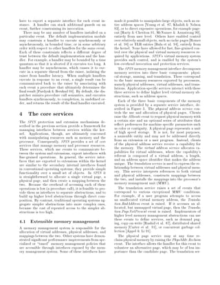 have to export a separate interface for each event in-         made it possible to manipulate large objects, such as en-
stance. A handler can stack additional guards on an            tire address spaces Young et al. 87, Khalidi  Nelson
event, further constraining its invocation.                    93 , or to direct expensive operations, for example page-
  There may be any number of handlers installed on a           out Harty  Cheriton 91, McNamee  Armstrong 90 ,
particular event. The default implementation module            entirely from user level. Others have enabled control
may constrain a handler to execute synchronously or            over relatively small objects, such as cache pages Romer
asynchronously, in bounded time, or in some arbitrary          et al. 94 or TLB entries Bala et al. 94 , entirely from
order with respect to other handlers for the same event.       the kernel. None have allowed for fast, ne-grained con-
Each of these constraints re ects a di erent degree of         trol over the physical and virtual memory resources re-
trust between the default implementation and the han-          quired by applications. SPIN's virtual memory system
dler. For example, a handler may be bounded by a time          provides such control, and is enabled by the system's
quantum so that it is aborted if it executes too long. A       low-overhead invocation and protection services.
handler may be asynchronous, which causes it to exe-              The SPIN memory managementinterface decomposes
cute in a separate thread from the raiser, isolating the       memory services into three basic components: physi-
raiser from handler latency. When multiple handlers            cal storage, naming, and translation. These correspond
execute in response to an event, a single result can be        to the basic memory resources exported by processors,
communicated back to the raiser by associating with            namely physical addresses, virtual addresses, and trans-
each event a procedure that ultimately determines the          lations. Application-speci c services interact with these
 nal result Pardyak  Bershad 94 . By default, the dis-        three services to de ne higher level virtual memory ab-
patcher mimics procedure call semantics, and executes          stractions, such as address spaces.
handlers synchronously, to completion, in unde ned or-            Each of the three basic components of the memory
der, and returns the result of the nal handler executed.       system is provided by a separate service interface, de-
                                                               scribed in Figure 3. The physical address service con-
4 The core services                                            trols the use and allocation of physical pages. Clients
                                                               raise the Allocate event to request physical memory with
The SPIN protection and extension mechanisms de-               a certain size and an optional series of attributes that
scribed in the previous section provide a framework for        re ect preferences for machine speci c parameters such
managing interfaces between services within the ker-           as color or contiguity. A physical page represents a unit
nel. Applications, though, are ultimately concerned            of high speed storage. It is not, for most purposes,
with manipulating resources such as memory and the             a nameable entity and may not be addressed directly
processor. Consequently, SPIN provides a set of core           from an extension or a user program. Instead, clients
services that manage memory and processor resources.           of the physical address service receive a capability for
These services, which use events to communicate be-            the memory. The virtual address service allocates ca-
tween the system and extensions, export interfaces with        pabilities for virtual addresses, where the capability's
  ne-grained operations. In general, the service inter-        referent is composed of a virtual address, a length,
faces that are exported to extensions within the kernel        and an address space identi er that makes the address
are similar to the secondary internal interfaces found         unique. The translation service is used to express the re-
in conventional operating systems; they provide simple         lationship between virtual addresses and physical mem-
functionality over a small set of objects. In SPIN it          ory. This service interprets references to both virtual
is straightforward to allocate a single virtual page, a        and physical addresses, constructs mappings between
physical page, and then create a mapping between the           the two, and installs the mappings into the processor's
two. Because the overhead of accessing each of these           memory management unit MMU.
operations is low a procedure call, it is feasible to pro-      The translation service raises a set of events that
vide them as interfaces to separate abstractions, and to       correspond to various exceptional MMU conditions.
build up higher level abstractions through direct com-         For example, if a user program attempts to access
position. By contrast, traditional operating systems ag-       an unallocated virtual memory address, the Transla-
gregate simpler abstractions into more complex ones,           tion.BadAddress event is raised. If it accesses an al-
because the cost of repeated access to the simpler ab-         located, but unmapped virtual page, then the Transla-
stractions is too high.                                        tion.PageNotPresent event is raised. Implementors of
                                                               higher level memory management abstractions can use
4.1 Extensible memory management                               these events to de ne services, such as demand pag-
                                                               ing, copy-on-write Rashid et al. 87 , distributed shared
A memory management system is responsible for the              memory Carter et al. 91 , or concurrent garbage col-
allocation of virtual addresses, physical addresses, and       lection Appel  Li 91 .
mappings between the two. Other systems have demon-               The physical page service may at any time re-
strated signi cant performance improvements from spe-          claim physical memory by raising the PhysAddr.Reclaim
cialized or tuned memory management policies that             event. The interface allows the handler for this event to
are accessible through interfaces exposed by the mem-          volunteer an alternative page, which may be of less im-
ory management system. Some of these interfaces have           portance than the candidate page. The translation ser-
 