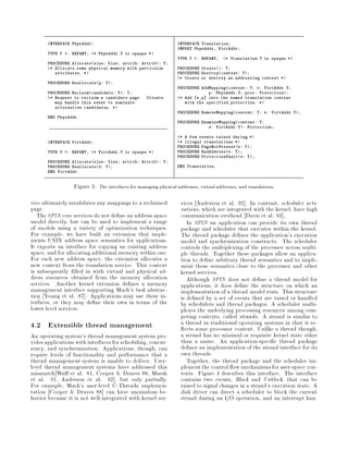 INTERFACE PhysAddr;                                        INTERFACE Translation;
                                                                  IMPORT PhysAddr, VirtAddr;
       TYPE T   : REFANY; * PhysAddr.T is opaque *
                                                                  TYPE T   : REFANY;   * Translation.T is opaque *
       PROCEDURE Allocatesize: Size; attrib: Attrib: T;
       * Allocate some physical memory with particular           PROCEDURE Create: T;
          attributes. *                                          PROCEDURE Destroycontext: T;
                                                                  * Create or destroy an addressing context *
       PROCEDURE Deallocatep: T;
                                                                  PROCEDURE AddMappingcontext: T; v: VirtAddr.T;
       PROCEDURE Reclaimcandidate: T: T;                                     p: PhysAddr.T; prot: Protection;
       * Request to reclaim a candidate page.     Clients        * Add v,p into the named translation context
          may handle this event to nominate                          with the specified protection. *
          alternative candidates. *
                                                                  PROCEDURE RemoveMappingcontext: T; v: VirtAddr.T;
       END PhysAddr.
                                                                  PROCEDURE ExamineMappingcontext: T;
                                                                               v: VirtAddr.T: Protection;

                                                                  * A few events raised during *
       INTERFACE VirtAddr;                                        * illegal translations *
                                                                  PROCEDURE PageNotPresentv: T;
       TYPE T   : REFANY; * VirtAddr.T is opaque *              PROCEDURE BadAddressv: T;
                                                                  PROCEDURE ProtectionFaultv: T;
       PROCEDURE Allocatesize: Size; attrib: Attrib: T;
       PROCEDURE Deallocatev: T;                                END Translation.
       END VirtAddr.


                  Figure 3: The interfaces for managing physical addresses, virtual addresses, and translations.

vice ultimately invalidates any mappings to a reclaimed             vices Anderson et al. 92 . In contrast, scheduler acti-
page.                                                               vations, which are integrated with the kernel, have high
   The SPIN core services do not de ne an address space             communication overhead Davis et al. 93 .
model directly, but can be used to implement a range                   In SPIN an application can provide its own thread
of models using a variety of optimization techniques.               package and scheduler that executes within the kernel.
For example, we have built an extension that imple-                 The thread package de nes the application's execution
ments UNIX address space semantics for applications.                model and synchronization constructs. The scheduler
It exports an interface for copying an existing address             controls the multiplexing of the processor across multi-
space, and for allocating additional memory within one.             ple threads. Together these packages allow an applica-
For each new address space, the extension allocates a               tion to de ne arbitrary thread semantics and to imple-
new context from the translation service. This context              ment those semantics close to the processor and other
is subsequently lled in with virtual and physical ad-               kernel services.
dress resources obtained from the memory allocation                    Although SPIN does not de ne a thread model for
services. Another kernel extension de nes a memory                  applications, it does de ne the structure on which an
management interface supporting Mach's task abstrac-                implementation of a thread model rests. This structure
tion Young et al. 87 . Applications may use these in-               is de ned by a set of events that are raised or handled
terfaces, or they may de ne their own in terms of the               by schedulers and thread packages. A scheduler multi-
lower-level services.                                               plexes the underlying processing resources among com-
                                                                    peting contexts, called strands. A strand is similar to
4.2 Extensible thread management                                    a thread in traditional operating systems in that it re-
                                                                      ects some processor context. Unlike a thread though,
An operating system's thread management system pro-                 a strand has no minimal or requisite kernel state other
vides applications with interfaces for scheduling, concur-          than a name. An application-speci c thread package
rency, and synchronization. Applications, though, can               de nes an implementation of the strand interface for its
require levels of functionality and performance that a              own threads.
thread management system is unable to deliver. User-                   Together, the thread package and the scheduler im-
level thread management systems have addressed this                 plement the control ow mechanisms for user-space con-
mismatch Wulf et al. 81, Cooper  Draves 88, Marsh                  texts. Figure 4 describes this interface. The interface
et al. 91, Anderson et al. 92 , but only partially.                 contains two events, Block and Unblock, that can be
For example, Mach's user-level C-Threads implemen-                  raised to signal changes in a strand's execution state. A
tation Cooper  Draves 88 can have anomalous be-                    disk driver can direct a scheduler to block the current
havior because it is not well-integrated with kernel ser-           strand during an I O operation, and an interrupt han-
 