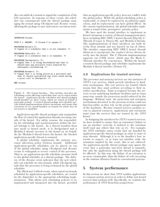 dler can unblock a strand to signal the completion of the           that an application-speci c policy does not con ict with
I O operation. In response to these events, the sched-              the global policy. While the global scheduling policy is
uler can communicate with the thread package man-                   replaceable, it cannot be replaced by an arbitrary appli-
aging the strand using Checkpoint and Resume events,                cation, and its replacement can have global e ects. In
allowing the package to save and restore execution state.           the current implementation, the global scheduler imple-
                                                                    ments a round-robin, preemptive, priority policy.
                                                                       We have used the strand interface to implement as
                                                                    kernel extensions a variety of thread management inter-
INTERFACE Strand;                                                   faces including DEC OSF 1 kernel threads Dig 93 , C-
                                                                    Threads Cooper  Draves 88 , and Modula-3 threads.
TYPE T   : REFANY;   * Strand.T is opaque *
                                                                    The implementations of these interfaces are built di-
PROCEDURE Blocks:T;                                               rectly from strands and not layered on top of others.
* Signal to a scheduler that s is not runnable. *                 The interface supporting DEC OSF 1 kernel threads
PROCEDURE Unblocks: T;
                                                                    allows us to incorporate the vendor's device drivers di-
* Signal to a scheduler that s is runnable. *                     rectly into the kernel. The C-Threads implementation
                                                                    supports our UNIX server, which uses the Mach C-
PROCEDURE Checkpoints: T;                                         Threads interface for concurrency. Within the kernel,
* Signal that s is being descheduled and that it
   should save any processor state required for
                                                                    a trusted thread package and scheduler implements the
   subsequent rescheduling. *                                      Modula-3 thread interface Nelson 91 .
PROCEDURE Resumes: T;
* Signal that s is being placed on a processor and
   that it should reestablish any state saved during
                                                                    4.3 Implications for trusted services
   a prior call to Checkpoint. *
                                                                    The processor and memory services are two instances of
END Strand.                                                         SPIN's core services, which provide interfaces to hard-
                                                                    ware mechanisms. The core services are trusted, which
                                                                    means that they must perform according to their in-
                                                                    terface speci cation. Trust is required because the ser-
Figure 4: The Strand Interface. This interface describes the        vices access underlying hardware facilities and at times
scheduling events a ecting control ow that can be raised within     must step outside the protection model enforced by the
the kernel. Application-speci c schedulers and thread packages
install handlers on these events, which are raised on behalf of     language. Without trust, the protection and extension
particular strands. A trusted thread package and scheduler pro-     mechanisms described in the previous section could not
vide default implementations of these operations, and ensure that   function safely, as they rely on the proper management
extensions do not install handlers on strands for which they do     of the hardware. Because trusted services mediate ac-
not possess a capability.
                                                                    cess to physical resources, applications and extensions
   Application-speci c thread packages only manipulate              must trust the services that are trusted by the SPIN
the ow of control for application threads executing out-            kernel.
side of the kernel. For safety reasons, the responsibil-               In designing the interfaces for SPIN's trusted services,
ity for scheduling and synchronization within the ker-              we have worked to ensure that an extension's failure to
nel belongs to the kernel. As a thread transfers from               use an interface correctly is isolated to the extension
user mode to kernel mode, it is checkpointed and a                  itself and any others that rely on it. For example,
Modula-3 thread executes in the kernel on its behalf.               the SPIN scheduler raises events that are handled by
As the Modula-3 thread leaves the kernel, the blocked               application-speci c thread packages in order to start or
application-speci c thread is resumed.                              stop threads. Although it is in the handler's best in-
   A global scheduler implements the primary pro-                   terests to respect, or at least not interfere with, the
cessor allocation policy between strands. Additional                semantics implied by the event, this is not enforced.
application-speci c schedulers can be placed on top                 An application-speci c thread package may ignore the
of the global scheduler using Checkpoint and Resume                 event that a particular user-level thread is runnable,
events to relinquish or receive control of the processor.           but only the application using the thread package will
That is, an application-speci c scheduler presents itself           be a ected. In this way, the failure of an extension is
to the global scheduler as a thread package. The deliv-             no more catastrophic than the failure of code executing
ery of the Resume event indicates that the new sched-               in the runtime libraries found in conventional systems.
uler can schedule its own strands, while Checkpoint sig-
nals that the processor is being reclaimed by the global
scheduler.
   The Block and Unblock events, when raised on strands
                                                                    5 System performance
scheduled by application-speci c schedulers, are routed             In this section we show that SPIN enables applications
by the dispatcher to the appropriate scheduling imple-              to compose system services in order to de ne new kernel
mentation. This allows new scheduling policies to be                services that perform well. Speci cally, we evaluate the
implemented and integrated into the kernel, provided                performance of SPIN from four perspectives:
 
