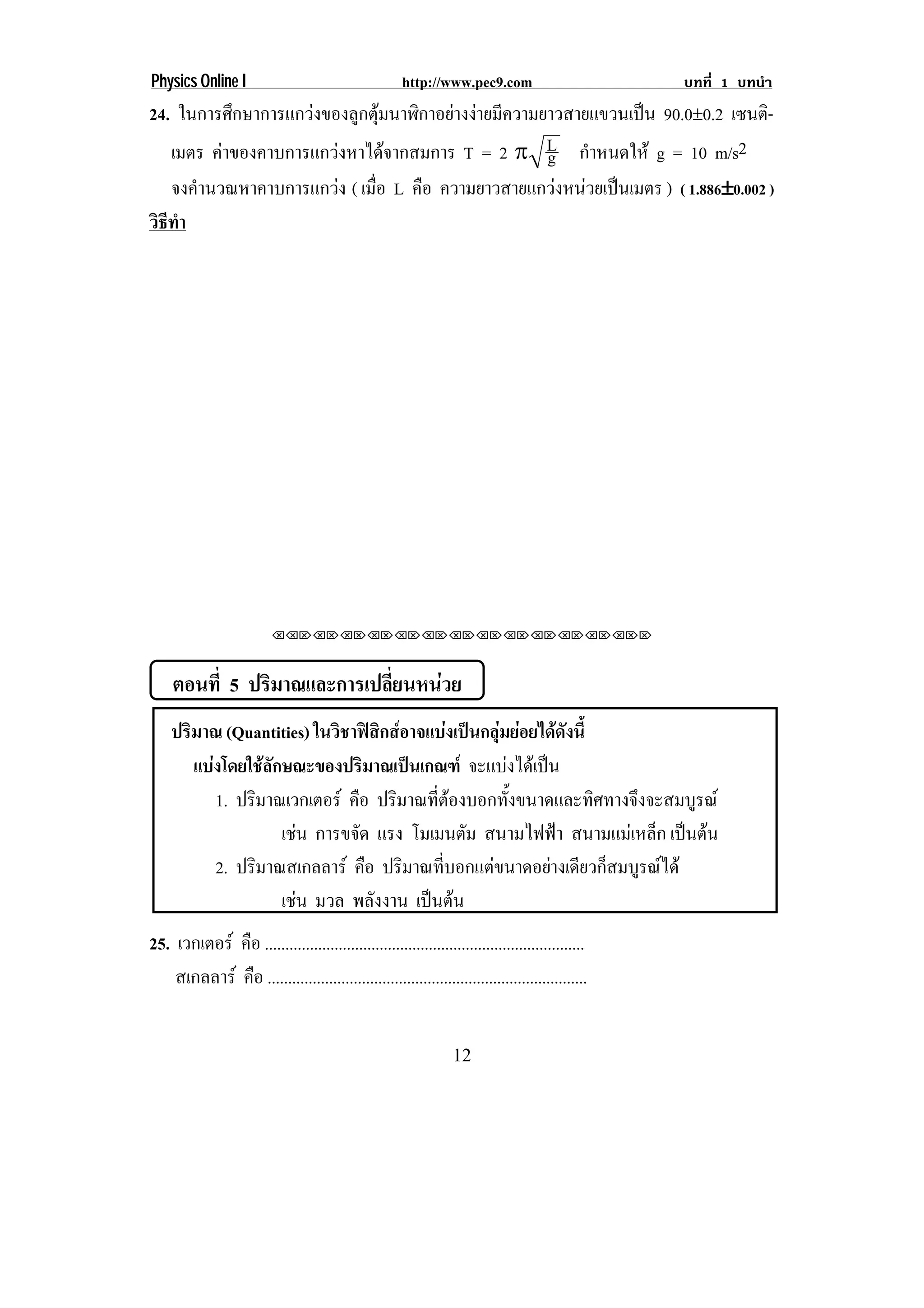 Physics Online I                                      http://www.pec9.com                        บทที่ 1 บทนํา
24. ในการศึกษาการแกวงของลูกตุมนาฬิกาอยางงายมีความยาวสายแขวนเปน 90.0∉0.2 เซนติ-
   เมตร คาของคาบการแกวงหาไดจากสมการ T = 2 ° L กาหนดให g = 10 m/s2
                                                      g ํ
   จงคํานวณหาคาบการแกวง ( เมือ L คอ ความยาวสายแกวงหนวยเปนเมตร ) ( 1.886∉0.002 )
                              ่    ื                                 ∉
วธทา
 ิี ํ




                          ⌫⌫⌦⌫⌦⌫⌦⌫⌦⌫⌦⌫⌦⌫⌦⌫⌦⌫⌦⌫⌦⌫⌦⌫⌦⌫⌦⌦



     ตอนที่ 5 ปริมาณและการเปลียนหนวย
                              ่
    ปริมาณ (Quantities) ในวิชาฟสิกสอาจแบงเปนกลุมยอยไดดังนี้
       แบงโดยใชลกษณะของปรมาณเปนเกณฑ จะแบงไดเ ปน
                 ั              ิ                     
           1. ปริมาณเวกเตอร คอ ปรมาณทตองบอกทงขนาดและทศทางจงจะสมบรณ
                              ื       ิ      ่ี       ้ั          ิ ึ  ู
                     เชน การขจด แรง โมเมนตัม สนามไฟฟา สนามแมเหล็ก เปนตน
                               ั                                       
           2. ปริมาณสเกลลาร คอ ปรมาณทบอกแตขนาดอยางเดยวกสมบรณได
                                    ื   ิ       ่ี          ี ็ ู 
                     เชน มวล พลังงาน เปนตน
                                            
25. เวกเตอร คอ ..............................................................................
              ื
    สเกลลาร คอ ..............................................................................
                ื


                                                                 12
 