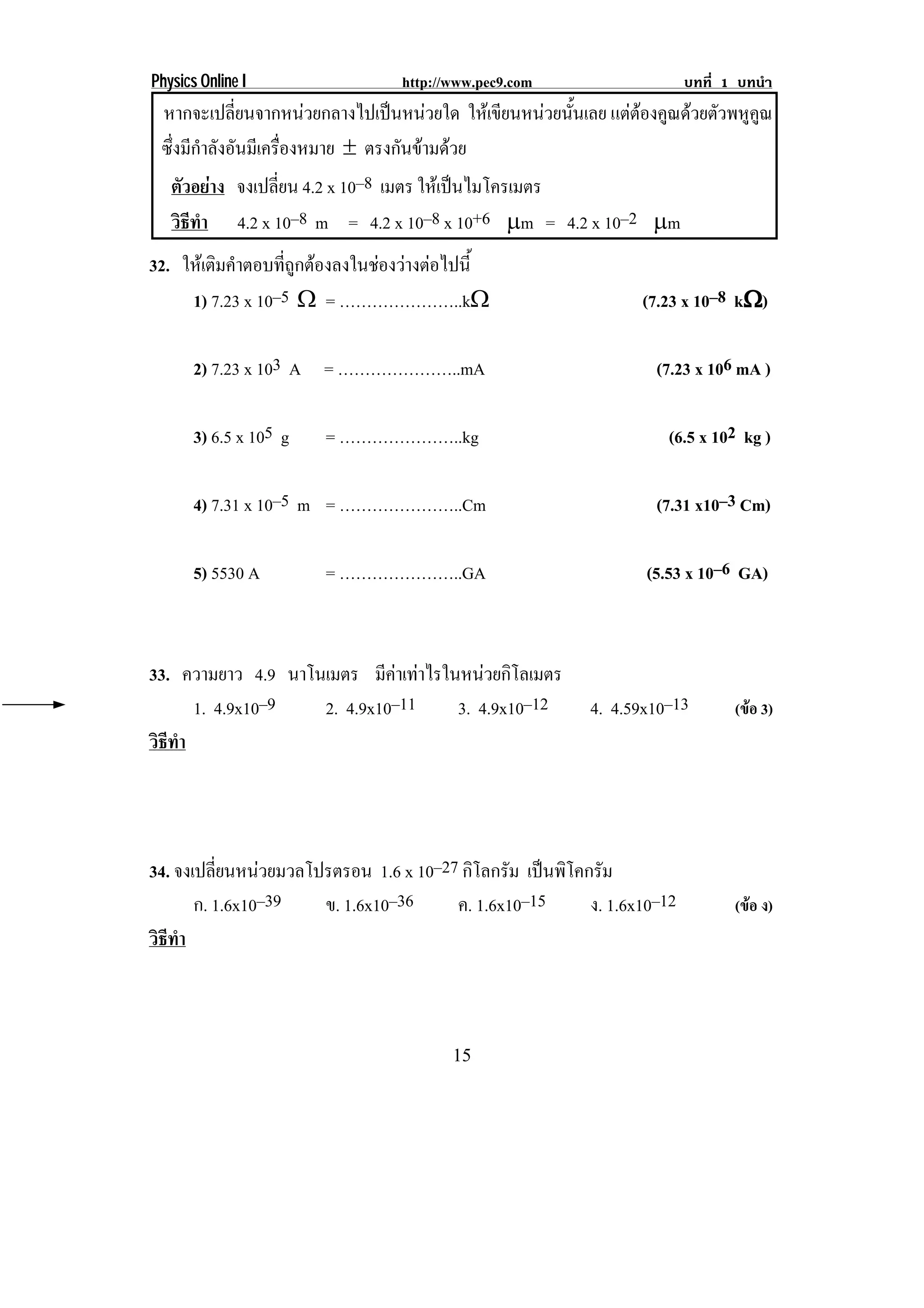 Physics Online I               http://www.pec9.com                   บทที่ 1 บทนํา
 หากจะเปลียนจากหนวยกลางไปเปนหนวยใด ใหเ ขยนหนวยนนเลย แตตองคูณดวยตัวพหูคณ
            ่                                 ี      ้ั                   ู
 ซึงมีกาลังอันมีเครืองหมาย ∉ ตรงกันขามดวย
   ่ ํ                ่
  ตัวอยาง จงเปลยน 4.2 x 10–8 เมตร ใหเ ปนไมโครเมตร
                   ่ี                    
  วธทา 4.2 x 10–8 m = 4.2 x 10–8 x 10+6 ↑m = 4.2 x 10–2 ↑m
    ิี ํ
32. ใหเ ตมคาตอบทถกตองลงในชองวางตอไปน้ี
          ิ ํ     ่ี ู      
     1) 7.23 x 10–5 υ = …………………..kυ                          (7.23 x 10–8 kυ)
                                                                           υ

       2) 7.23 x 103 A = …………………..mA                           (7.23 x 106 mA )

       3) 6.5 x 105 g   = …………………..kg                            (6.5 x 102 kg )

       4) 7.31 x 10–5 m = …………………..Cm                          (7.31 x10–3 Cm)

       5) 5530 A        = …………………..GA                         (5.53 x 10–6 GA)



33. ความยาว 4.9 นาโนเมตร มีคาเทาไรในหนวยกิโลเมตร
                             
      1. 4.9x10–9   2. 4.9x10–11     3. 4.9x10–12      4. 4.59x10–13        (ขอ 3)
วธทา
 ิี ํ




34. จงเปลยนหนวยมวลโปรตรอน 1.6 x 10–27 กิโลกรัม เปนพโคกรม
          ่ี                                     ิ ั
       ก. 1.6x10–39 ข. 1.6x10–36     ค. 1.6x10–15     ง. 1.6x10–12          (ขอ ง)
วธทา
 ิี ํ



                                      15
 
