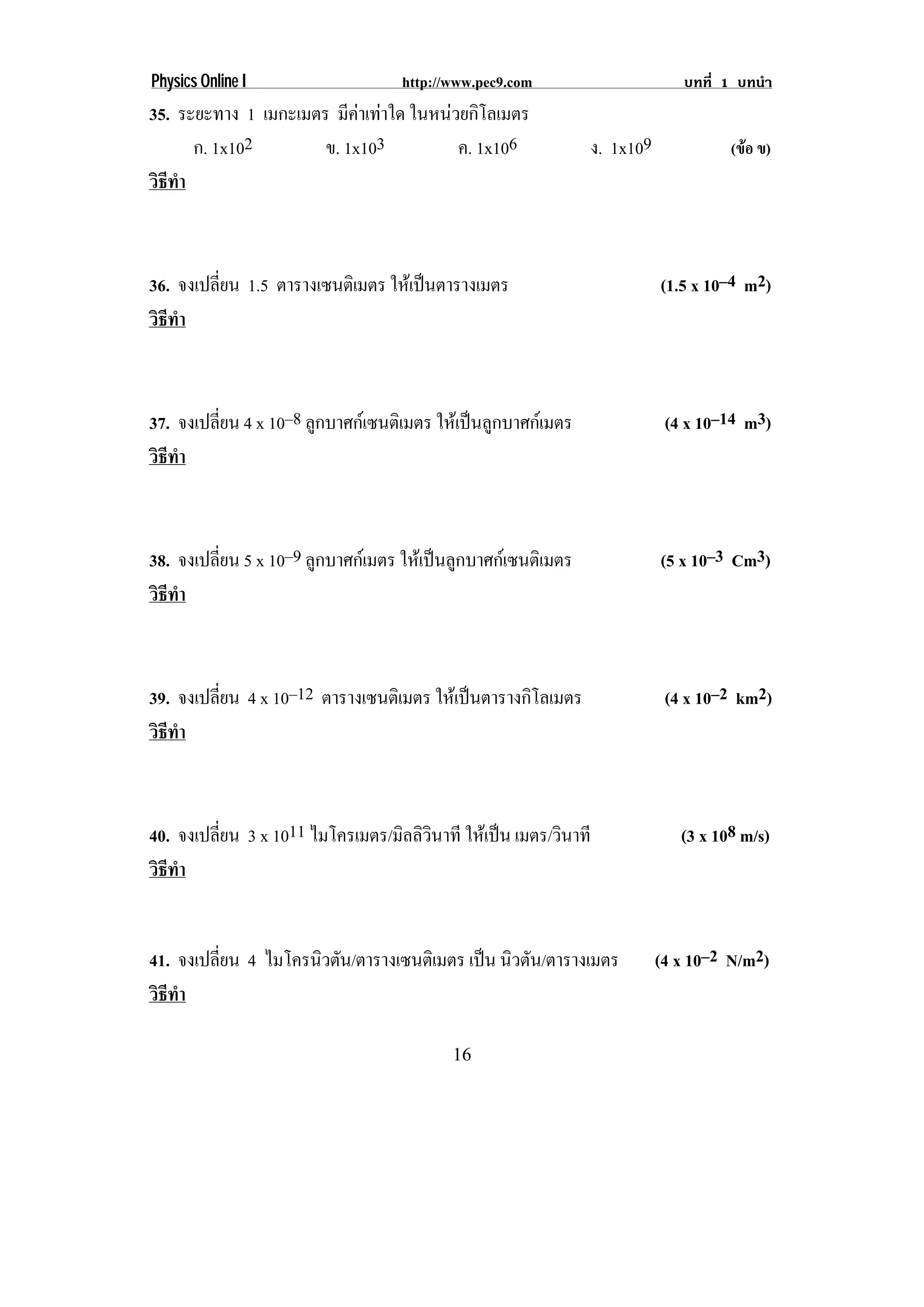 Physics Online I                   http://www.pec9.com                      บทที่ 1 บทนํา
35. ระยะทาง 1 เมกะเมตร มคาเทาใด ในหนวยกโลเมตร
                          ี        ิ
      ก. 1x102        ข. 1x103       ค. 1x106                 ง. 1x109             (ขอ ข)
วธทา
 ิี ํ



36. จงเปลยน 1.5 ตารางเซนตเิ มตร ใหเ ปนตารางเมตร
         ่ี                                                             (1.5 x 10–4 m2)
วธทา
 ิี ํ



37. จงเปลยน 4 x 10–8 ลกบาศกเ ซนตเิ มตร ใหเปนลูกบาศกเมตร
         ่ี           ู                                                   (4 x 10–14 m3)
วธทา
 ิี ํ



38. จงเปลยน 5 x 10–9 ลูกบาศกเมตร ใหเ ปนลกบาศกเ ซนตเิ มตร
         ่ี                              ู                              (5 x 10–3 Cm3)
วธทา
 ิี ํ



39. จงเปลยน 4 x 10–12 ตารางเซนตเิ มตร ใหเปนตารางกิโลเมตร
         ่ี                                                               (4 x 10–2 km2)
วธทา
 ิี ํ



40. จงเปลยน 3 x 1011 ไมโครเมตร/มลลวนาที ใหเ ปน เมตร/วนาที
         ่ี                     ิ ิิ                 ิ                     (3 x 108 m/s)
วธทา
 ิี ํ


41. จงเปลยน 4 ไมโครนิวตัน/ตารางเซนตเิ มตร เปน นิวตัน/ตารางเมตร
         ่ี                                                             (4 x 10–2 N/m2)
วธทา
 ิี ํ

                                          16
 