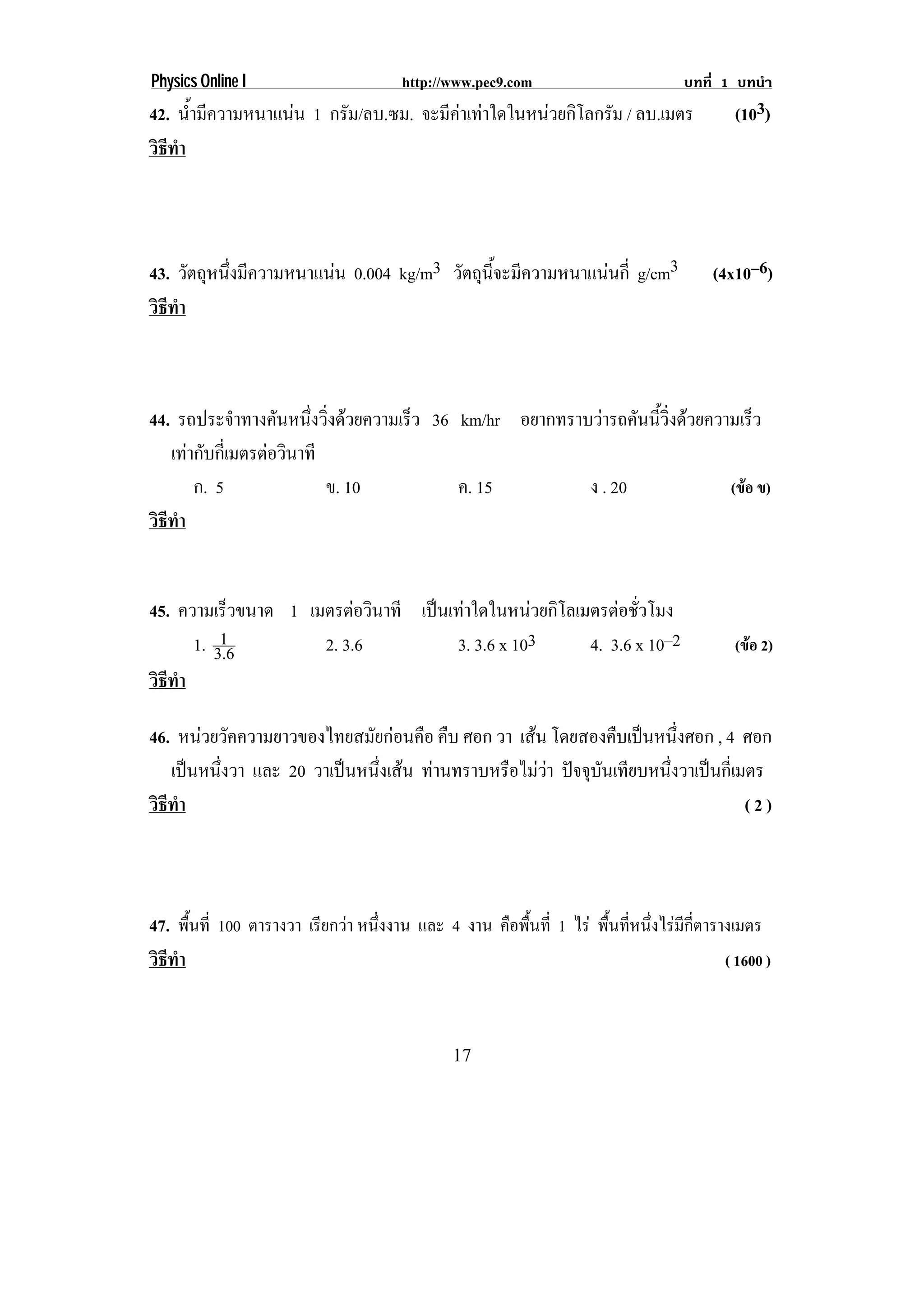 Physics Online I                     http://www.pec9.com                       บทที่ 1 บทนํา
42. นามความหนาแนน 1 กรัม/ลบ.ซม. จะมคาเทาใดในหนวยกโลกรม / ลบ.เมตร
      ํ้ ี                        ี         ิ ั                                   (103)
วธทา
 ิี ํ




43. วตถหนงมความหนาแนน 0.004 kg/m3 วตถนจะมความหนาแนนก่ี g/cm3
      ั ุ ่ึ ี                    ั ุ ้ี ี                                       (4x10–6)
วธทา
 ิี ํ



44. รถประจาทางคนหนงวงดวยความเรว 36 km/hr อยากทราบวารถคนนวงดวยความเรว
             ํ     ั ่ึ ่ิ   ็                     ั ้ี ่ิ       ็
   เทากบกเ่ี มตรตอวนาที
       ั         ิ
       ก. 5             ข. 10      ค. 15         ง . 20         (ขอ ข)
วธทา
 ิี ํ


45. ความเร็วขนาด 1 เมตรตอวินาที เปนเทาใดในหนวยกโลเมตรตอชวโมง
                                               ิ      ่ั
          1
      1. 3.6         2. 3.6          3. 3.6 x 103   4. 3.6 x 10–2                     (ขอ 2)
วธทา
 ิี ํ

46. หนวยวคความยาวของไทยสมยกอนคอ คบ ศอก วา เสน โดยสองคืบเปนหนึงศอก , 4 ศอก
        ั                  ั  ื ื                             ่
   เปนหนึงวา และ 20 วาเปนหนงเสน ทานทราบหรอไมวา ปจจบนเทยบหนงวาเปนกเ่ี มตร
          ่               ่ึ           ื   ุ ั ี       ่ึ    
วธทา
 ิี ํ                                                                   (2)



47. พืนที่ 100 ตารางวา เรียกวา หนึงงาน และ 4 งาน คือพืนที่ 1 ไร พืนทีหนึงไรมกตารางเมตร
      ้                            ่                   ้            ้ ่ ่ ี ่ี
วธทา
 ิี ํ                                                                               ( 1600 )



                                            17
 