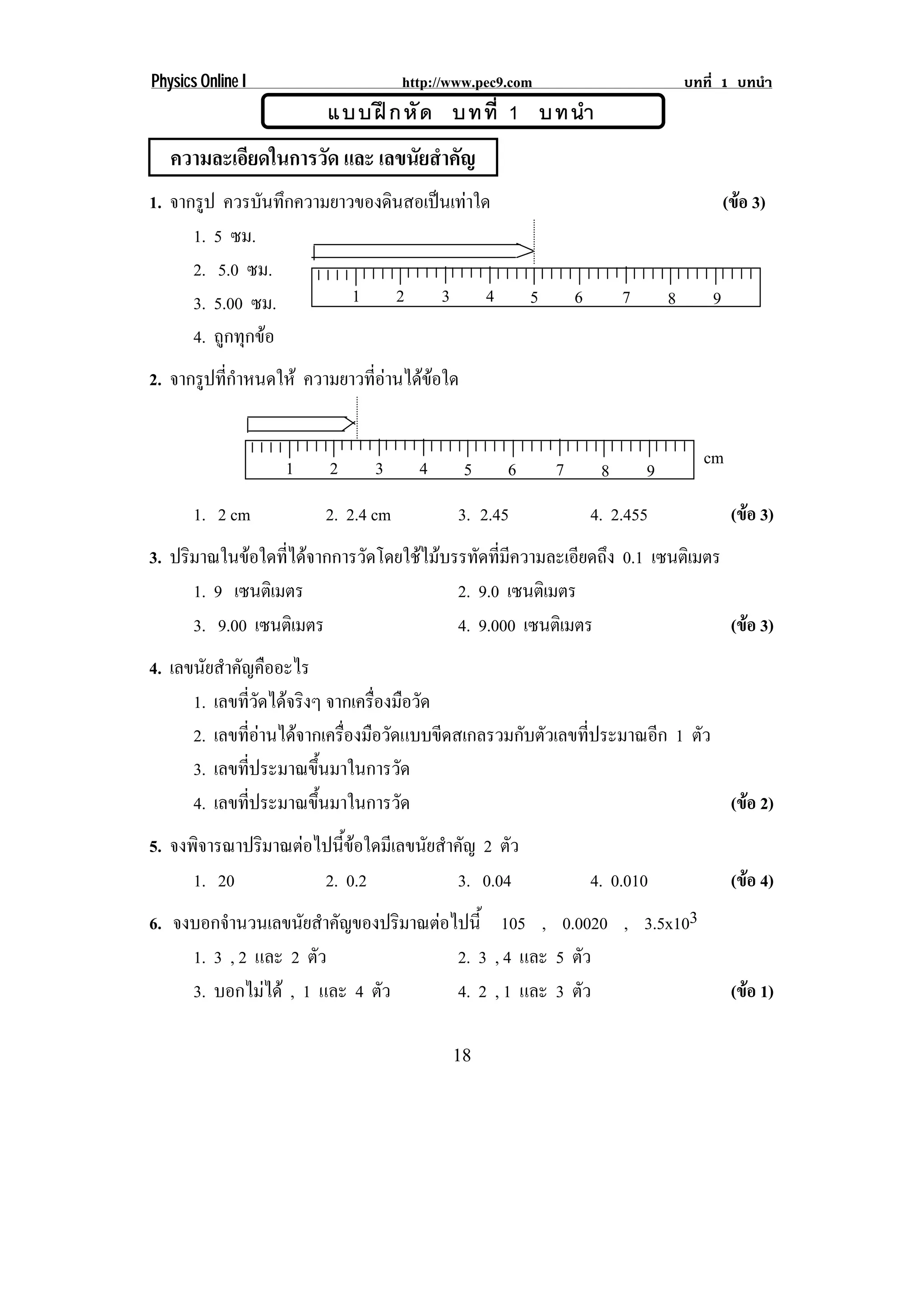 Physics Online I                   http://www.pec9.com                             บทที่ 1 บทนํา
                       แบบฝ ก หั ด บทที่ 1 บทนํา
   ความละเอียดในการวัด และ เลขนัยสําคัญ
1. จากรูป ควรบนทกความยาวของดนสอเปนเทาใด
                ั ึ         ิ                                                            (ขอ 3)
                                                                                             
      1. 5 ซม.
      2. 5.0 ซม.
      3. 5.00 ซม.       1 2 3 4                       5       6        7       8       9
      4. ถูกทุกขอ
2. จากรปทกาหนดให ความยาวทอานไดขอใด
       ู ่ี ํ             ่ี   


                   1    2     3      4      5     6       7                          cm
                                                                   8       9
       1. 2 cm         2. 2.4 cm           3. 2.45                4. 2.455                  (ขอ 3)
                                                                                              
3. ปริมาณในขอใดทีไดจากการวัดโดยใชไมบรรทัดทีมความละเอียดถึง 0.1 เซนตเิ มตร
                   ่                           ่ ี
      1. 9 เซนตเิ มตร                    2. 9.0 เซนตเิ มตร
      3. 9.00 เซนตเิ มตร                 4. 9.000 เซนตเิ มตร                  (ขอ 3)
                                                                                
4. เลขนยสาคญคออะไร
        ั ํ ั ื
      1. เลขทวดไดจริงๆ จากเครืองมือวัด
             ่ี ั            ่
      2. เลขทอานไดจากเครองมอวดแบบขดสเกลรวมกบตวเลขทประมาณอก 1 ตว
             ่ี         ่ื ื ั       ี   ั ั    ่ี     ี    ั
      3. เลขทีประมาณขึนมาในการวัด
                ่       ้
      4. เลขทีประมาณขึนมาในการวัด
              ่       ้                                         (ขอ 2)
                                                                  
5. จงพจารณาปริมาณตอไปนขอใดมเี ลขนยสาคญ 2 ตว
       ิ              ้ี       ั ํ ั      ั
      1. 20         2. 0.2           3. 0.04                      4. 0.010                  (ขอ 4)
                                                                                              
6. จงบอกจานวนเลขนยสาคญของปริมาณตอไปน้ี 105 , 0.0020 , 3.5x103
          ํ        ั ํ ั        
     1. 3 , 2 และ 2 ตว
                     ั            2. 3 , 4 และ 5 ตว
                                                  ั
     3. บอกไมได , 1 และ 4 ตว
                           ั     4. 2 , 1 และ 3 ตว ั                                       (ขอ 1)
                                                                                              

                                          18
 
