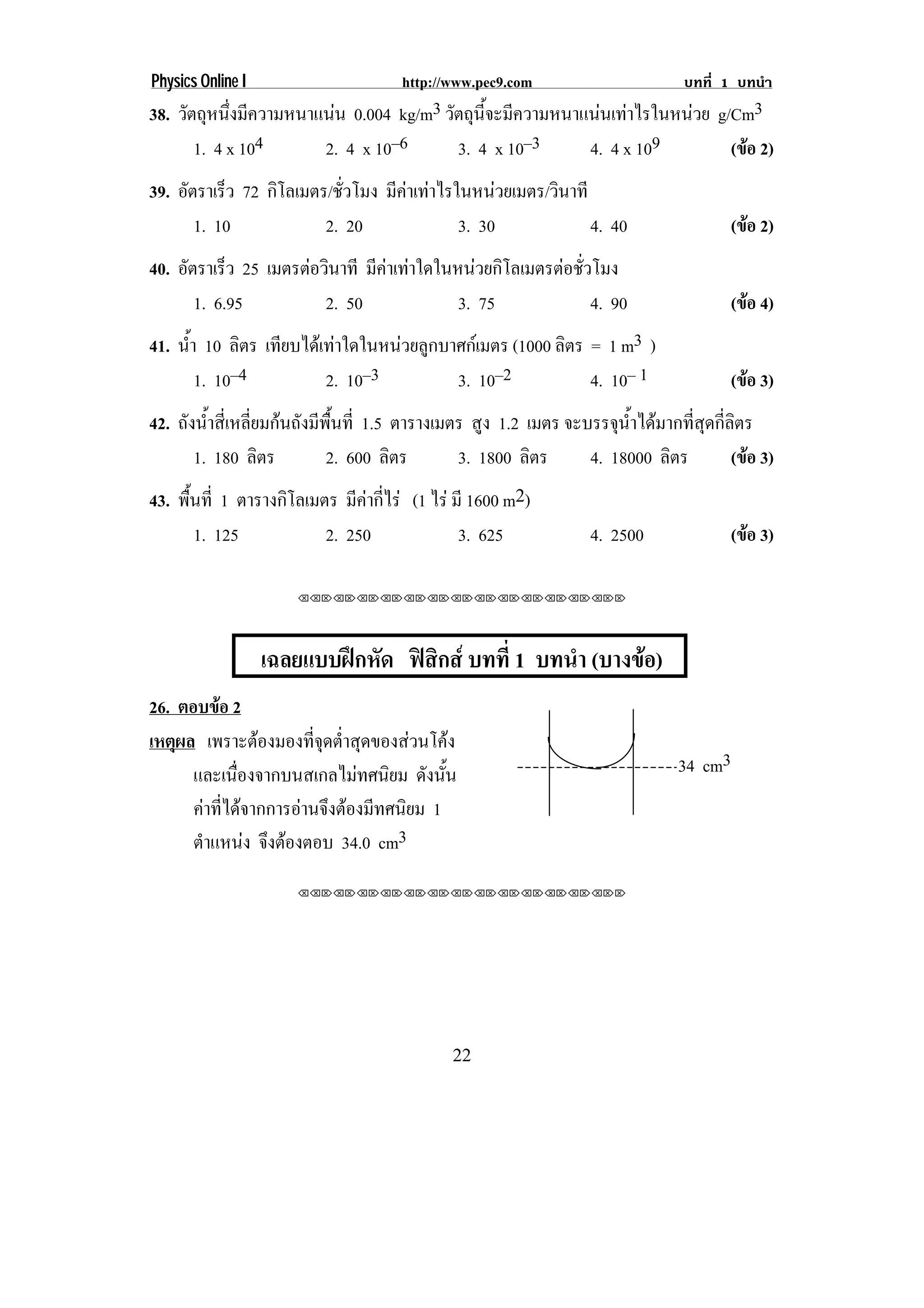 Physics Online I                    http://www.pec9.com                 บทที่ 1 บทนํา
38. วตถหนงมความหนาแนน 0.004 kg/m3 วตถนจะมความหนาแนนเทาไรในหนวย g/Cm3
     ั ุ ่ึ ี                     ั ุ ้ี ี               
      1. 4 x 104   2. 4 x 10–6      3. 4 x 10–3  4. 4 x 109      (ขอ 2)
                                                                   
39. อัตราเร็ว 72 กโลเมตร/ชัวโมง มีคาเทาไรในหนวยเมตร/วนาที
                  ิ        ่                          ิ
       1. 10            2. 20              3. 30            4. 40             (ขอ 2)
                                                                                
40. อัตราเร็ว 25 เมตรตอวินาที มีคาเทาใดในหนวยกิโลเมตรตอชัวโมง
                                                            ่
       1. 6.95           2. 50              3. 75              4. 90          (ขอ 4)
                                                                                
41. น้า 10 ลิตร เทียบไดเทาใดในหนวยลูกบาศกเมตร (1000 ลิตร = 1 m3 )
      ํ
        1. 10–4          2. 10–3          3. 10–2            4. 10– 1         (ขอ 3)
                                                                                
42. ถงนาสเ่ี หลยมกนถงมพนท่ี 1.5 ตารางเมตร สูง 1.2 เมตร จะบรรจุนาไดมากทีสดกีลตร
     ั ํ้      ่ี  ั ี ้ื                                     ํ้       ่ ุ ่ิ
      1. 180 ลิตร       2. 600 ลิตร     3. 1800 ลิตร      4. 18000 ลิตร      (ขอ 3)
                                                                               
43. พนท่ี 1 ตารางกิโลเมตร มีคากีไร (1 ไร มี 1600 m2)
     ้ื                       ่
        1. 125          2. 250              3. 625            4. 2500         (ขอ 3)
                                                                                

                      ⌫⌫⌦⌫⌦⌫⌦⌫⌦⌫⌦⌫⌦⌫⌦⌫⌦⌫⌦⌫⌦⌫⌦⌫⌦⌫⌦⌦




                   เฉลยแบบฝกหด ฟสกส บทที่ 1 บทนํา (บางขอ)
                            ั  ิ                      
26. ตอบขอ 2
เหตผล เพราะตองมองทจดตาสดของสวนโคง
    ุ                  ่ี ุ ํ่ ุ          
      และเนืองจากบนสเกลไมทศนิยม ดงนน
             ่                         ั ้ั                             34 cm3
      คาทีไดจากการอานจึงตองมีทศนิยม 1
           ่
      ตําแหนง จึงตองตอบ 34.0 cm3
                      ⌫⌫⌦⌫⌦⌫⌦⌫⌦⌫⌦⌫⌦⌫⌦⌫⌦⌫⌦⌫⌦⌫⌦⌫⌦⌫⌦⌦




                                            22
 
