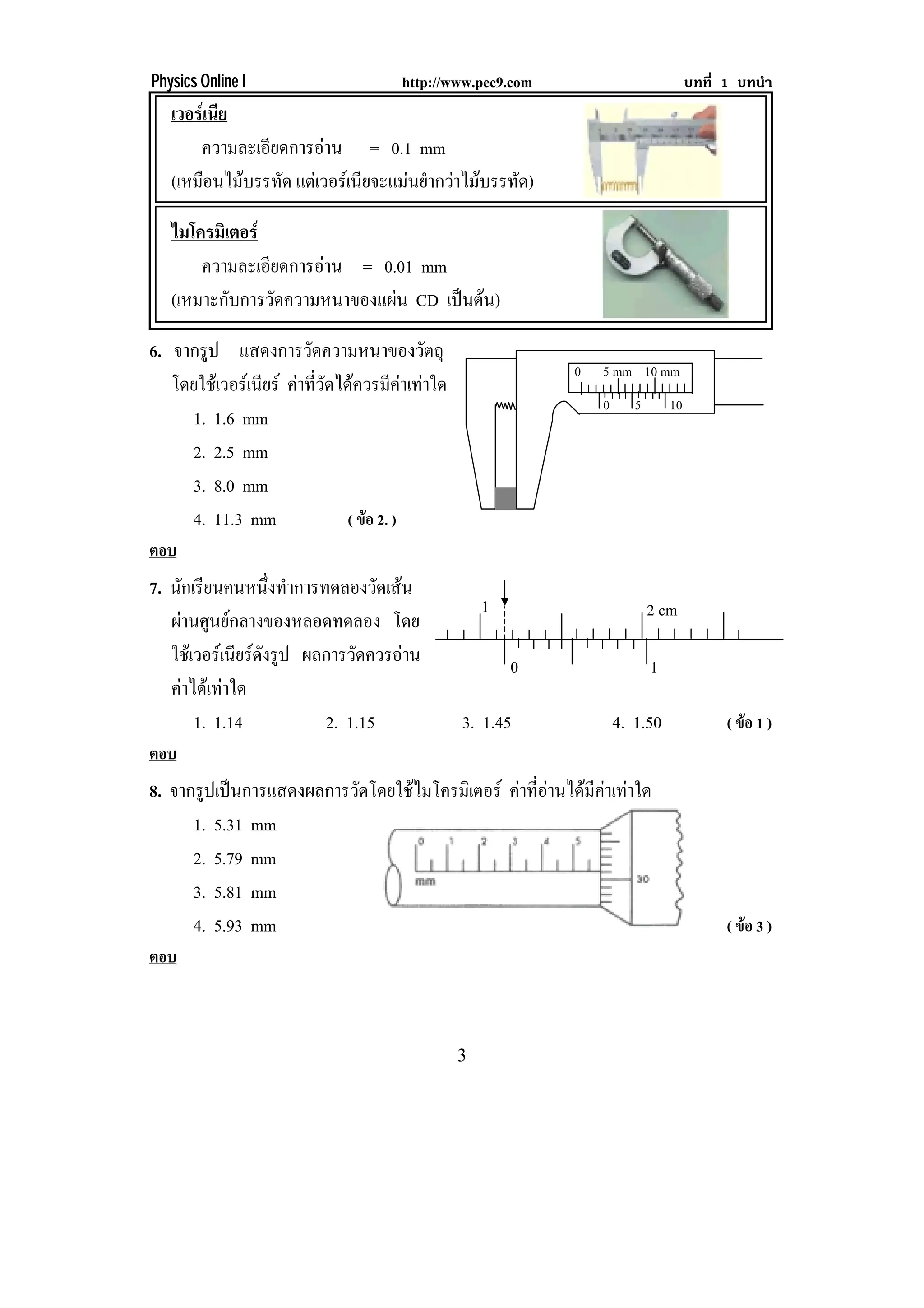 Physics Online I                       http://www.pec9.com                            บทที่ 1 บทนํา
   เวอรเนีย
       ความละเอียดการอาน = 0.1 mm
   (เหมือนไมบรรทัด แตเวอรเนียจะแมนยํากวาไมบรรทัด)

   ไมโครมเิ ตอร
       ความละเอียดการอาน = 0.01 mm
   (เหมาะกับการวัดความหนาของแผน CD เปนตน)

6. จากรูป แสดงการวดความหนาของวตถุ
                         ั                  ั
                                                              0   5 mm       10 mm
   โดยใชเวอรเนียร คาที่วัดไดควรมีคาเทาใด
                                                                  0      5       10
     1. 1.6 mm
     2. 2.5 mm
     3. 8.0 mm
     4. 11.3 mm                 ( ขอ 2. )
ตอบ
7. นกเรยนคนหนงทาการทดลองวดเสน
     ั ี           ่ึ ํ         ั 
                                                      1
   ผานศูนยกลางของหลอดทดลอง โดย                                             2 cm

   ใชเ วอรเ นยรดงรป ผลการวดควรอาน
               ี ั ู       ั                            0                  1
   คาไดเทาใด
        1. 1.14         2. 1.15                   3. 1.45             4. 1.50               ( ขอ 1 )
ตอบ
8. จากรูปเปนการแสดงผลการวัดโดยใชไมโครมิเตอร คาที่อานไดมีคาเทาใด
      1. 5.31 mm
      2. 5.79 mm
      3. 5.81 mm
      4. 5.93 mm                                                                            ( ขอ 3 )
ตอบ



                                                  3
 