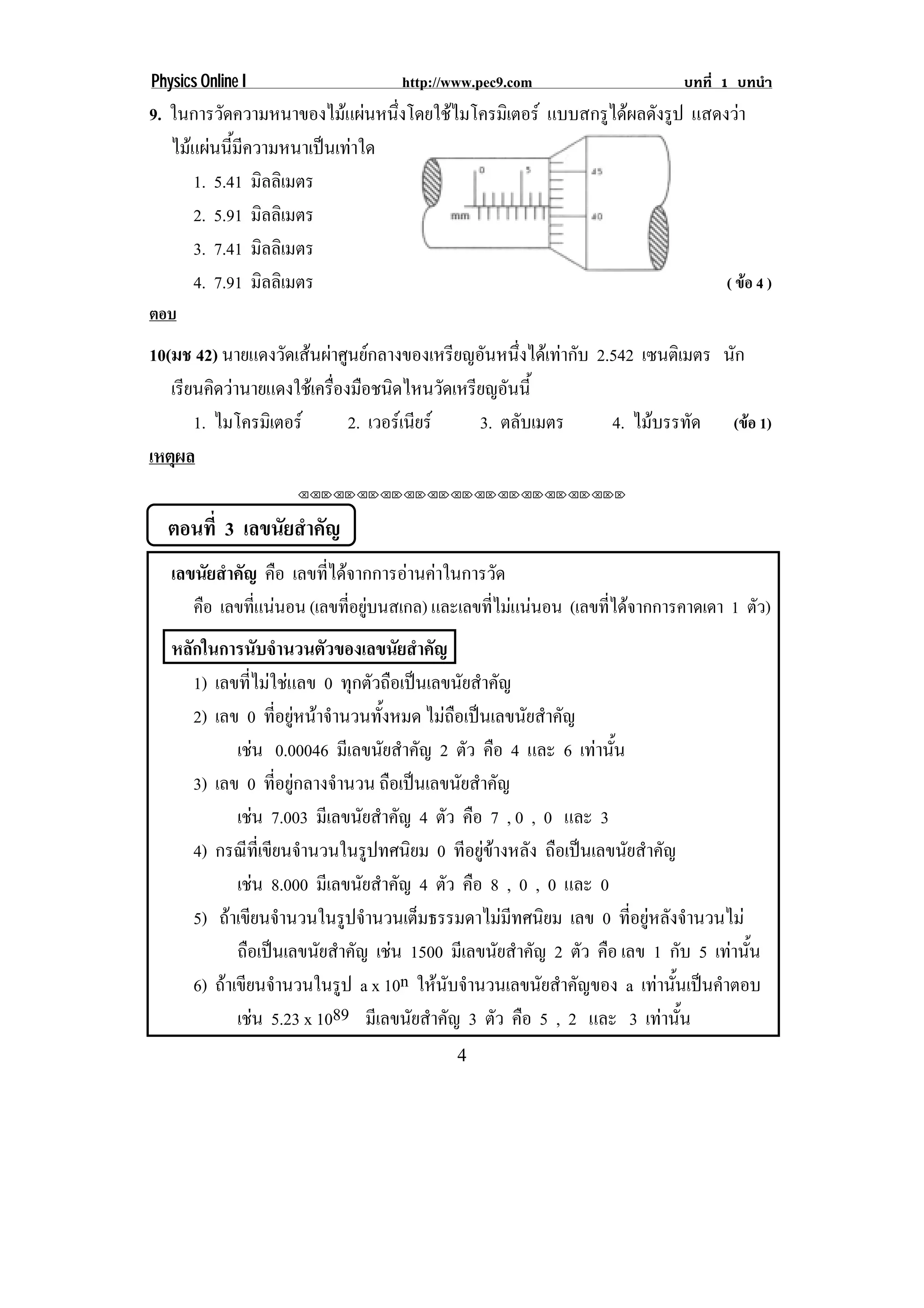Physics Online I                   http://www.pec9.com                    บทที่ 1 บทนํา
9. ในการวดความหนาของไมแผนหนงโดยใชไมโครมเิ ตอร แบบสกรูไดผลดังรูป แสดงวา
          ั                   ่ึ 
   ไมแผนนี้มีความหนาเปนเทาใด
      1. 5.41 มิลลิเมตร
      2. 5.91 มิลลิเมตร
      3. 7.41 มิลลิเมตร
      4. 7.91 มิลลิเมตร                                               ( ขอ 4 )
ตอบ
10(มช 42) นายแดงวดเสนผาศนยกลางของเหรยญอนหนงไดเ ทากบ 2.542 เซนตเิ มตร นัก
                   ั   ู                 ี ั ่ึ        ั
   เรียนคิดวานายแดงใชเครืองมือชนิดไหนวัดเหรียญอันนี้
                           ่
       1. ไมโครมิเตอร       2. เวอรเ นยร
                                        ี     3. ตลับเมตร    4. ไมบรรทด (ขอ 1)
                                                                     ั
เหตผล
    ุ
                    ⌫⌫⌦⌫⌦⌫⌦⌫⌦⌫⌦⌫⌦⌫⌦⌫⌦⌫⌦⌫⌦⌫⌦⌫⌦⌫⌦⌦



  ตอนที่ 3 เลขนัยสําคัญ
   เลขนัยสําคัญ คือ เลขที่ไดจากการอานคาในการวัด
      คอ เลขทแนนอน (เลขที่อยูบนสเกล) และเลขทไมแนนอน (เลขที่ไดจากการคาดเดา 1 ตัว)
       ื       ่ี                              ่ี  
   หลักในการนับจํานวนตัวของเลขนัยสําคัญ
      1) เลขที่ไมใชแลข 0 ทุกตัวถือเปนเลขนัยสําคัญ
      2) เลข 0 ทอยหนาจานวนทงหมด ไมถือเปนเลขนัยสําคัญ
                       ่ี ู  ํ       ้ั
             เชน 0.00046 มีเลขนัยสําคัญ 2 ตัว คือ 4 และ 6 เทานน
                                                                ้ั
      3) เลข 0 ที่อยูกลางจํานวน ถือเปนเลขนัยสําคัญ
             เชน 7.003 มีเลขนัยสําคัญ 4 ตัว คือ 7 , 0 , 0 และ 3
               
      4) กรณีที่เขียนจํานวนในรูปทศนิยม 0 ทีอยูขางหลัง ถือเปนเลขนัยสําคัญ
             เชน 8.000 มีเลขนัยสําคัญ 4 ตัว คือ 8 , 0 , 0 และ 0
                     
      5) ถาเขยนจานวนในรปจานวนเตมธรรมดาไมมทศนยม เลข 0 ที่อยูหลังจํานวนไม
             ี ํ                  ู ํ      ็       ี ิ
             ถือเปนเลขนัยสําคัญ เชน 1500 มีเลขนัยสําคัญ 2 ตัว คือ เลข 1 กับ 5 เทานน
                                                                                 ้ั
      6) ถาเขยนจานวนในรป a x 10n ใหนับจํานวนเลขนัยสําคัญของ a เทานันเปนคําตอบ
            ี ํ                 ู                                         ้
             เชน 5.23 x 1089 มีเลขนัยสําคัญ 3 ตัว คือ 5 , 2 และ 3 เทานน
                                                                         ้ั
                                           4
 