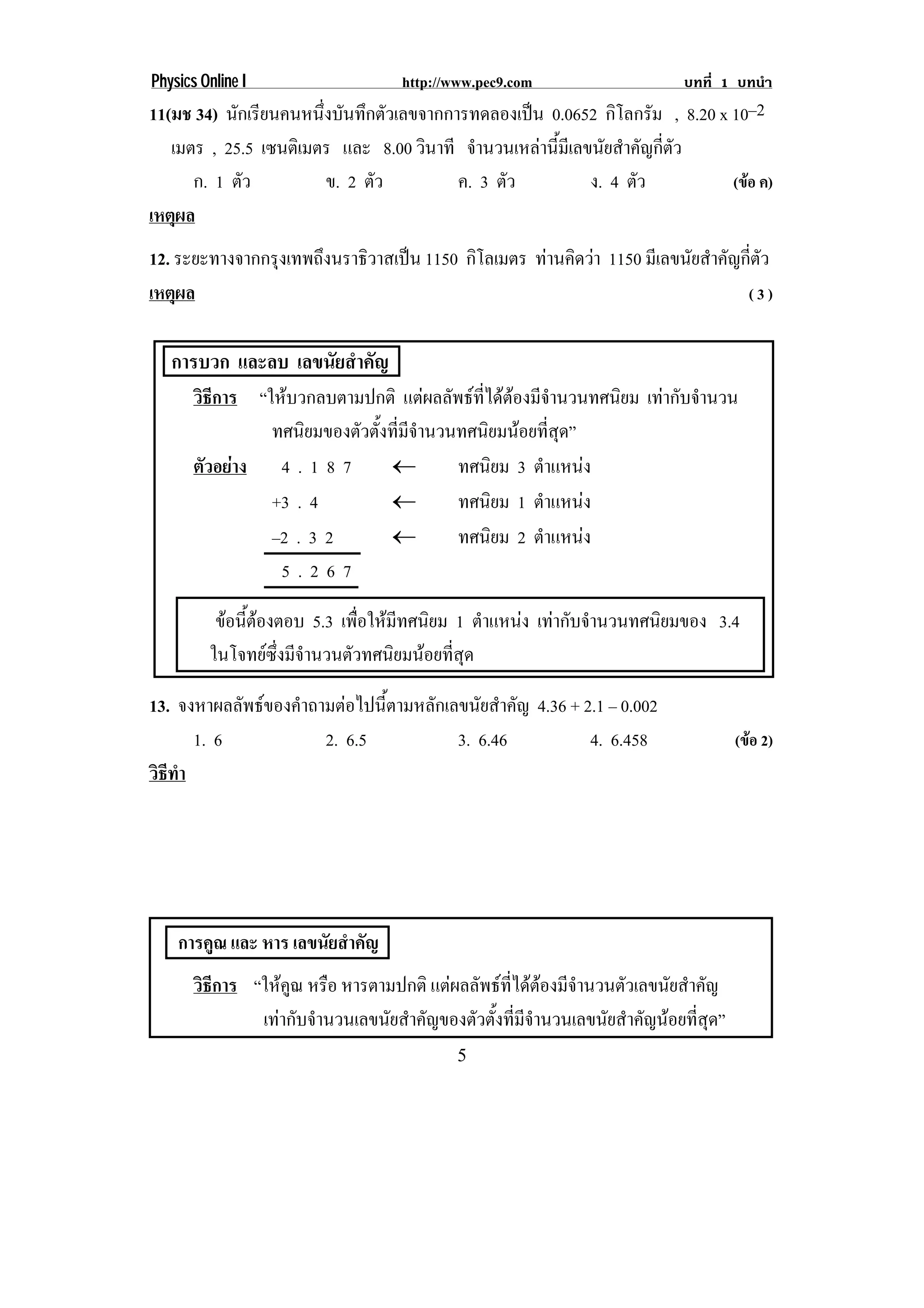 Physics Online I                     http://www.pec9.com                      บทที่ 1 บทนํา
11(มช 34) นกเรยนคนหนงบนทกตวเลขจากการทดลองเปน 0.0652 กิโลกรัม , 8.20 x 10–2
            ั ี         ่ึ ั ึ ั                  
   เมตร , 25.5 เซนตเิ มตร และ 8.00 วินาที จํานวนเหลานี้มีเลขนัยสําคัญกี่ตัว
      ก. 1 ตัว            ข. 2 ตัว       ค. 3 ตัว            ง. 4 ตัว        (ขอ ค)
เหตผล
    ุ
12. ระยะทางจากกรุงเทพถึงนราธิวาสเปน 1150 กิโลเมตร ทานคดวา 1150 มีเลขนัยสําคัญกี่ตัว
                                                     ิ 
เหตผล
    ุ                                                                          (3)


   การบวก และลบ เลขนัยสําคัญ
       วิธีการ “ใหบวกลบตามปกติ แตผลลัพธที่ไดตองมีจํานวนทศนิยม เทากับจํานวน
                 ทศนิยมของตัวตั้งที่มีจํานวนทศนิยมนอยที่สุด”
       ตัวอยาง 4 . 1 8 7        ⊇          ทศนิยม 3 ตําแหนง
                 +3 . 4          ⊇          ทศนิยม 1 ตําแหนง
                 –2 . 3 2        ⊇          ทศนิยม 2 ตําแหนง
                  5.267

          ขอนีตองตอบ 5.3 เพื่อใหมีทศนิยม 1 ตําแหนง เทากบจานวนทศนยมของ 3.4
               ้                                        ั ํ      ิ
         ในโจทยซึ่งมีจํานวนตัวทศนิยมนอยที่สุด

13. จงหาผลลัพธของคําถามตอไปนี้ตามหลักเลขนัยสําคัญ 4.36 + 2.1 – 0.002
      1. 6             2. 6.5            3. 6.46            4. 6.458                    (ขอ 2)
วธทา
 ิี ํ




    การคูณ และ หาร เลขนัยสําคัญ
       วิธีการ “ใหคูณ หรือ หารตามปกติ แตผลลัพธที่ไดตองมีจํานวนตัวเลขนัยสําคัญ
                เทากับจํานวนเลขนัยสําคัญของตัวตั้งที่มีจํานวนเลขนัยสําคัญนอยที่สุด”
                                             5
 