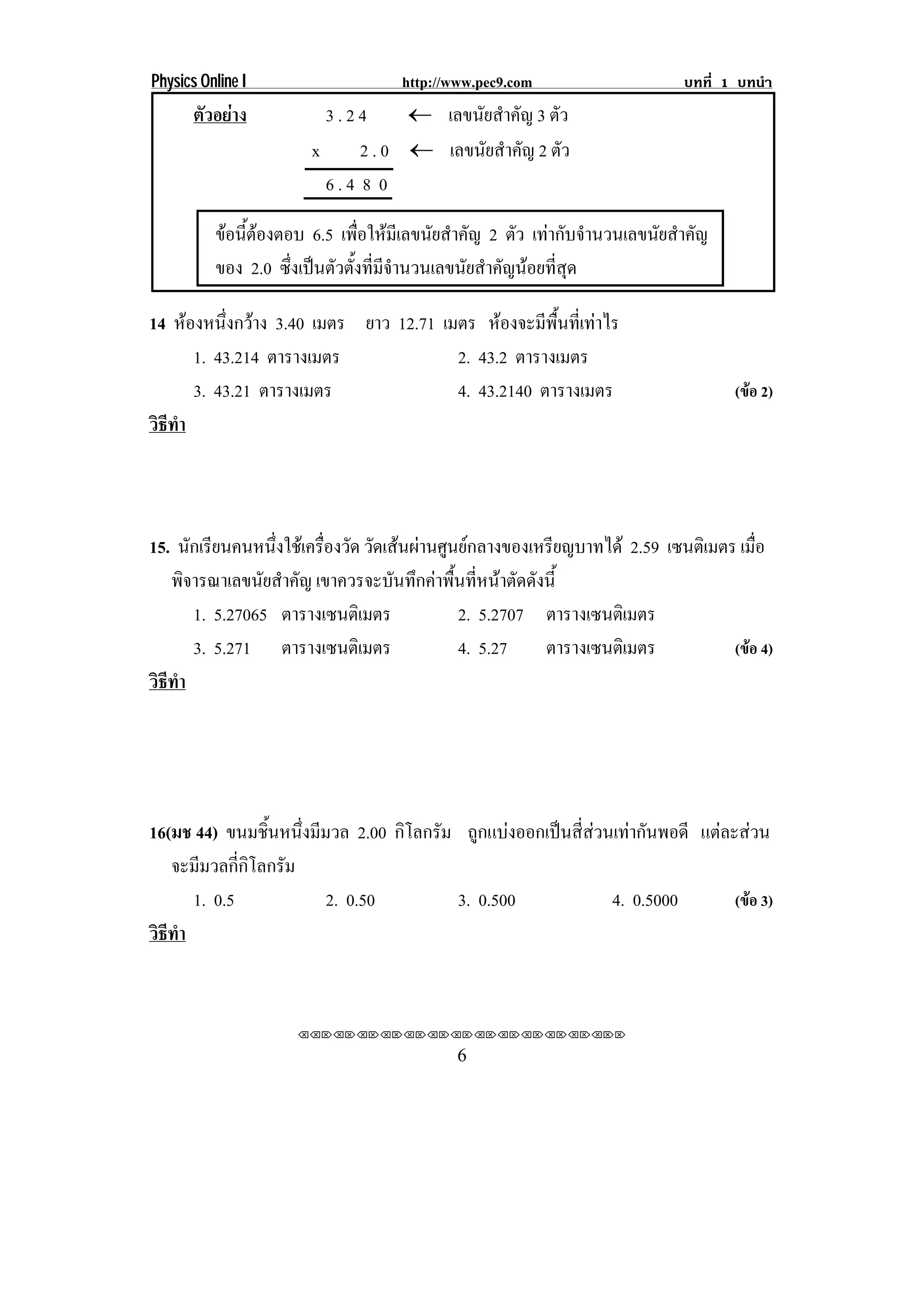 Physics Online I                    http://www.pec9.com                     บทที่ 1 บทนํา
       ตัวอยาง          3.24      ⊇ เลขนัยสําคัญ 3 ตัว
                       x     2 . 0 ⊇ เลขนัยสําคัญ 2 ตัว
                         6.4 8 0

          ขอนีตองตอบ 6.5 เพื่อใหมีเลขนัยสําคัญ 2 ตัว เทากับจํานวนเลขนัยสําคัญ
               ้
          ของ 2.0 ซึ่งเปนตัวตั้งที่มีจํานวนเลขนัยสําคัญนอยที่สุด

14 หองหนงกวาง 3.40 เมตร ยาว 12.71 เมตร หองจะมีพื้นที่เทาไร
           ่ึ 
        1. 43.214 ตารางเมตร         2. 43.2 ตารางเมตร
        3. 43.21 ตารางเมตร          4. 43.2140 ตารางเมตร                           (ขอ 2)
วธทา
 ิี ํ



15. นกเรยนคนหนงใชเ ครองวด วัดเสนผานศูนยกลางของเหรียญบาทได 2.59 เซนตเิ มตร เมือ
      ั ี         ่ึ    ่ื ั                                                      ่
   พิจารณาเลขนัยสําคัญ เขาควรจะบนทกคาพนทหนาตดดงน้ี
                                 ั ึ  ้ื ่ี  ั ั
       1. 5.27065 ตารางเซนติเมตร         2. 5.2707 ตารางเซนติเมตร
       3. 5.271 ตารางเซนติเมตร           4. 5.27    ตารางเซนติเมตร            (ขอ 4)
วธทา
 ิี ํ




16(มช 44) ขนมชิ้นหนึ่งมีมวล 2.00 กิโลกรัม ถูกแบงออกเปนสี่สวนเทากันพอดี แตละสวน
   จะมีมวลกี่กิโลกรัม
      1. 0.5             2. 0.50         3. 0.500              4. 0.5000        (ขอ 3)
วธทา
 ิี ํ


                     ⌫⌫⌦⌫⌦⌫⌦⌫⌦⌫⌦⌫⌦⌫⌦⌫⌦⌫⌦⌫⌦⌫⌦⌫⌦⌫⌦⌦

                                            6
 
