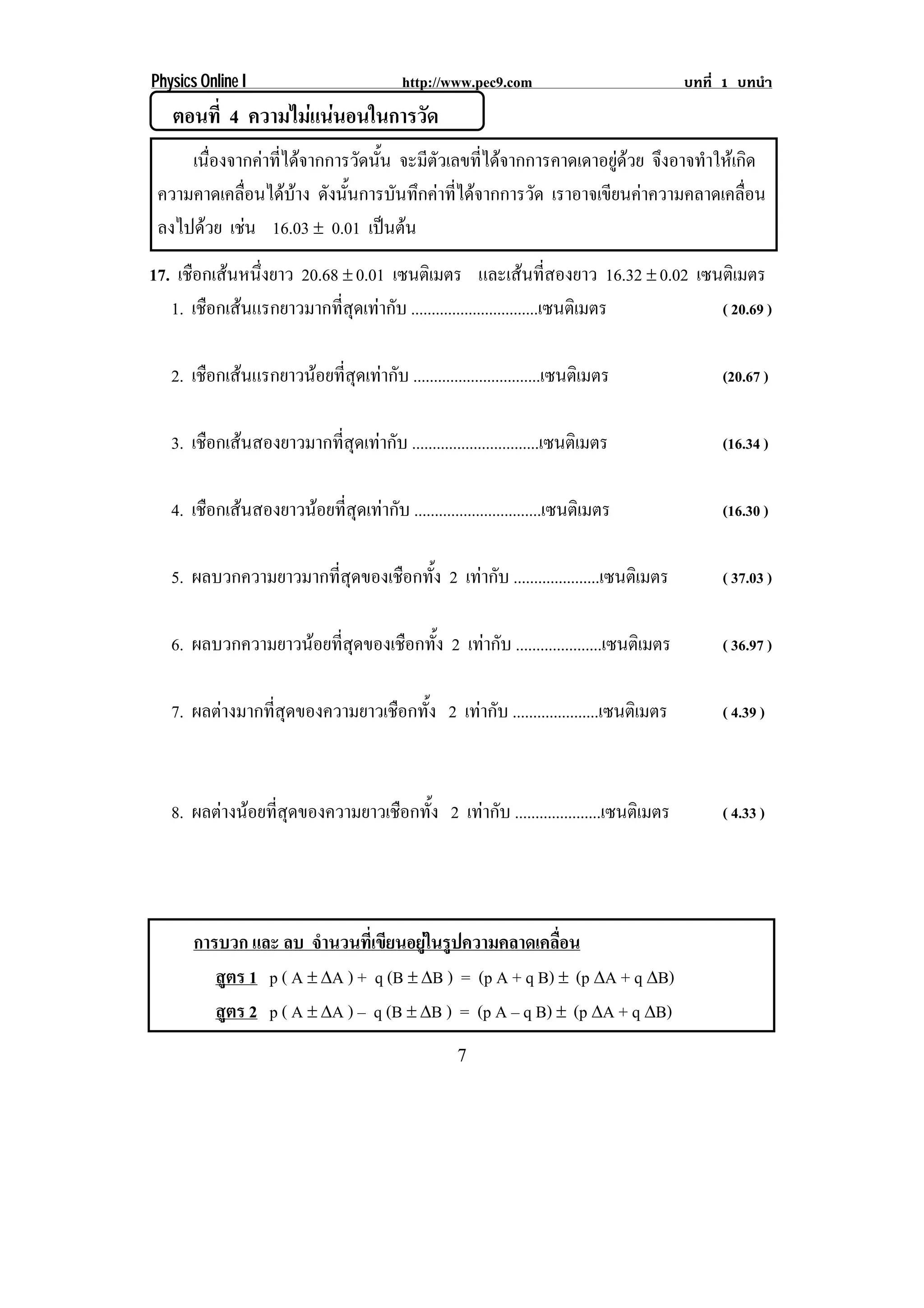 Physics Online I                           http://www.pec9.com                        บทที่ 1 บทนํา
   ตอนที่ 4 ความไมแนนอนในการวด
                           ั
     เนองจากคาทไดจากการวดนน จะมีตัวเลขที่ไดจากการคาดเดาอยูดวย จงอาจทาใหเ กด
       ่ื       ่ี          ั ้ั                                     ึ    ํ       ิ
 ความคาดเคลื่อนไดบาง ดังนั้นการบันทึกคาที่ไดจากการวัด เราอาจเขยนคาความคลาดเคลอน
                                                                  ี             ่ื
 ลงไปดวย เชน 16.03 ∉ 0.01 เปนตน
             
17. เชือกเสนหนึ่งยาว 20.68 ∉ 0.01 เซนตเิ มตร และเสนที่สองยาว 16.32 ∉ 0.02 เซนตเิ มตร
   1. เชือกเสนแรกยาวมากที่สุดเทากับ ...............................เซนตเิ มตร ( 20.69 )


   2. เชือกเสนแรกยาวนอยที่สุดเทากับ ...............................เซนตเิ มตร           (20.67 )


   3. เชือกเสนสองยาวมากที่สุดเทากับ ...............................เซนตเิ มตร            (16.34 )


   4. เชือกเสนสองยาวนอยที่สุดเทากับ ...............................เซนตเิ มตร           (16.30 )


   5. ผลบวกความยาวมากที่สุดของเชือกทั้ง 2 เทากับ .....................เซนตเิ มตร          ( 37.03 )


   6. ผลบวกความยาวนอยที่สุดของเชือกทั้ง 2 เทากับ .....................เซนตเิ มตร         ( 36.97 )


   7. ผลตางมากที่สุดของความยาวเชือกทั้ง 2 เทากับ .....................เซนตเิ มตร         ( 4.39 )



   8. ผลตางนอยที่สุดของความยาวเชือกทั้ง 2 เทากับ .....................เซนตเิ มตร        ( 4.33 )




       การบวก และ ลบ จํานวนที่เขียนอยูในรูปความคลาดเคลื่อน
          สูตร 1 p ( A ∉ βA ) + q (B ∉ βB ) = (p A + q B) ∉ (p βA + q βB)
          สูตร 2 p ( A ∉ βA ) – q (B ∉ βB ) = (p A – q B) ∉ (p βA + q βB)
                                                     7
 