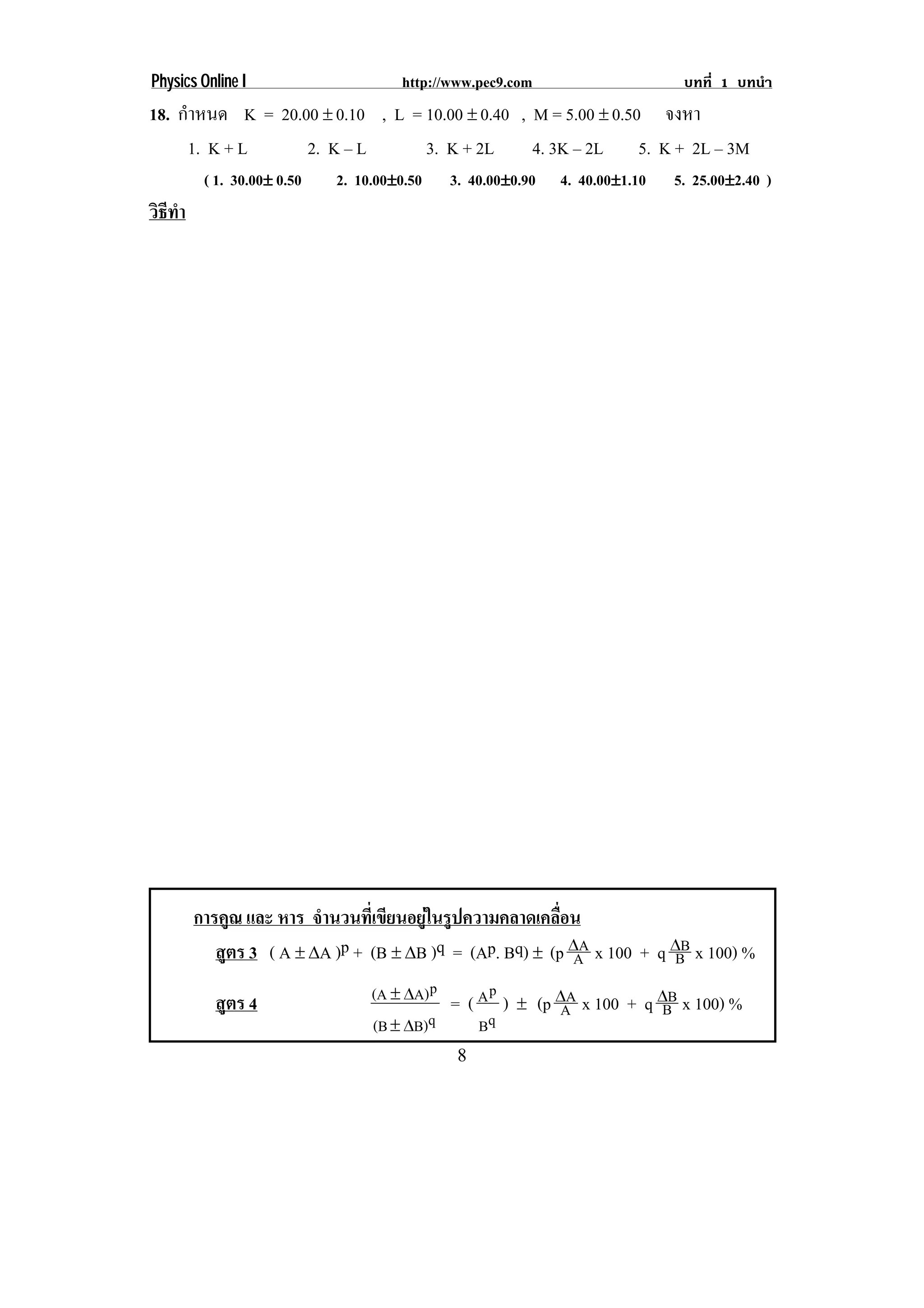 Physics Online I                     http://www.pec9.com                     บทที่ 1 บทนํา
18. กําหนด K = 20.00 ∉ 0.10 , L = 10.00 ∉ 0.40 , M = 5.00 ∉ 0.50 จงหา
     1. K + L      2. K – L       3. K + 2L      4. 3K – 2L 5. K + 2L – 3M
         ( 1. 30.00∉ 0.50   2. 10.00∉0.50   3. 40.00∉0.90   4. 40.00∉1.10   5. 25.00∉2.40 )
วธทา
 ิี ํ




        การคูณ และ หาร จํานวนที่เขียนอยูในรูปความคลาดเคลื่อน
           สูตร 3 ( A ∉ βA )p + (B ∉ βB )q = (Ap. Bq) ∉ (p βA x 100 + q βB x 100) %
                                                            A           B

          สูตร 4                 (A ∉ βA) p = ( A p ) ∉ (p βA x 100 + q βB x 100) %
                                                           A            B
                                 (B ∉ βB)q      Bq
                                             8
 