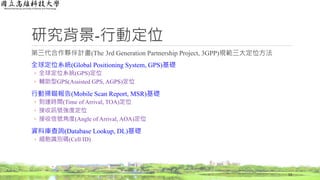 研究背景-行動定位
第三代合作夥伴計畫(The 3rd Generation Partnership Project, 3GPP)規範三大定位方法
全球定位系統(Global Positioning System, GPS)基礎
◦ 全球定位系統(GPS)定位
◦ 輔助型GPS(Assisted GPS, AGPS)定位
行動掃瞄報告(Mobile Scan Report, MSR)基礎
◦ 到達時間(Time of Arrival, TOA)定位
◦ 接收訊號強度定位
◦ 接收信號角度(Angle of Arrival, AOA)定位
資料庫查詢(Database Lookup, DL)基礎
◦ 細胞識別碼(Cell ID)
13
 