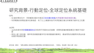 研究背景-行動定位-全球定位系統基礎
GPS
◦ 在3維空間定位中，同時觀測3個非共面且已知位置的衛星(利用星曆來確認衛星位置)
◦ 利用電碼的時間延遲來估算偽距，有了以上2種資料就可利用距離交會法來解算天線所在之位置
AGPS
◦ AGPS則是利用多個數據基地台來取得不同基地台的星曆、時間和距離參數值傳至手機來平差計
算
◦ 再加上都卜勒效應、頻率等多餘觀測量來同步檢核數據的精準性，最後得到的參數再利用GPS接
收器求得該點位置
14
參考文獻：徐秉正，「搜尋山難事故人員發訊定位位置取得事故人員手機發訊定位技術」，中華登山，第160期，第10-13頁，2012。
 