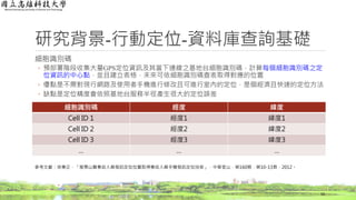 研究背景-行動定位-資料庫查詢基礎
細胞識別碼
◦ 預部署階段收集大量GPS定位資訊及其當下連線之基地台細胞識別碼，計算每個細胞識別碼之定
位資訊的中心點，並且建立表格，未來可依細胞識別碼查表取得對應的位置
◦ 優點是不需對現行網路及使用者手機進行修改且可進行室內的定位，是個經濟且快速的定位方法
◦ 缺點是定位精度會依照基地台服務半徑產生很大的定位誤差
16
細胞識別碼 經度 緯度
Cell ID 1 經度1 緯度1
Cell ID 2 經度2 緯度2
Cell ID 3 經度3 緯度3
… … …
參考文獻：徐秉正，「搜尋山難事故人員發訊定位位置取得事故人員手機發訊定位技術」，中華登山，第160期，第10-13頁，2012。
 