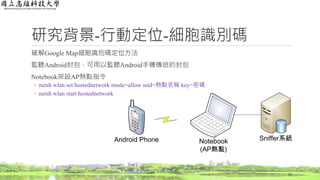 研究背景-行動定位-細胞識別碼
破解Google Map細胞識別碼定位方法
監聽Android封包，可用以監聽Android手機傳送的封包
Notebook架設AP熱點指令
◦ netsh wlan set hostednetwork mode=allow ssid=熱點名稱 key=密碼
◦ netsh wlan start hostednetwork
17
Android Phone Notebook
(AP熱點)
Sniffer系統
 