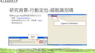 研究背景-行動定位-細胞識別碼
破解Google Map細胞識別碼定位方法
◦ 點擊「CaptureInterfaces」
◦ 選擇欲側錄封包之介面，再點擊「Start」
◦ 開始側錄封包
19
Capture  Interfaces…
Start
 