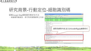 研究背景-行動定位-細胞識別碼
破解Google Map細胞識別碼定位方法
◦ 解讀應用層資訊，將可取得瀏覽網頁之內容
24
擷取到網頁內容,並以Unicode和gzip編碼格式
 