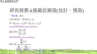 研究背景-k個最近鄰居(估計、預測)
「相似度」算法
計算X與Y的「相似度s(X, Y)」
Jaccard相似度(Jaccard similarity)
餘弦相似度(Cosine similarity)
29
 




n
i
i
n
i
i
n
i
ii
yx
yx
YXs
1
2
1
2
1
,
 
YX
YX
YXs


,
   nn yyyYxxxX ,...,,,,...,, 2121 
 