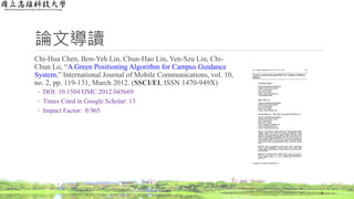 論文導讀
Chi-Hua Chen, Bon-Yeh Lin, Chun-Hao Lin, Yen-Szu Liu, Chi-
Chun Lo, “A Green Positioning Algorithm for Campus Guidance
System,” International Journal of Mobile Communications, vol. 10,
no. 2, pp. 119-131, March 2012. (SSCI/EI, ISSN 1470-949X)
◦ DOI: 10.1504/IJMC.2012.045669
◦ Times Cited in Google Scholar: 13
◦ Impact Factor: 0.965
3
 