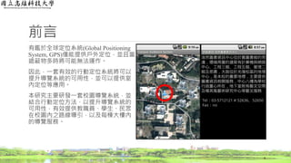 前言
有鑑於全球定位系統(Global Positioning
System, GPS)僅能提供戶外定位，並且當
遮蔽物多時將可能無法運作。
因此，一套有效的行動定位系統將可以
提升導覽系統的可用性，並可以提供室
內定位等應用。
本研究主要研發一套校園導覽系統，並
結合行動定位方法，以提升導覽系統的
可用性，有效提供教職員、學生、民眾
在校園內之路線導引，以及每棟大樓內
的導覽服務。
4
 