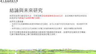 結論與未來研究
本研究採用行動定位方法，可有效將定位誤差降低至9.92公尺，並且相較於使用全球定位
系統定位可節省27.68倍的電力消耗。
本研究主要貢獻：
◦ 本研究可在校園導覽系統提供準確的定位資訊，並可以支援戶外定位和室內定位，有效提供可用
性。
◦ 本研究提出之定位方法可消耗較少的電力來達到精準定位的需求，增加手機電池使用時間
未來可由電信業者直接由網路端主動偵測行動網路訊號強度，並提供定位資訊至手機端，
可讓手機端再節省上傳行動網路訊號強度的電力消耗。
55
 