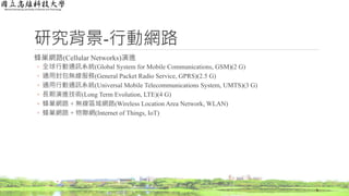 研究背景-行動網路
蜂巢網路(Cellular Networks)演進
◦ 全球行動通訊系統(Global System for Mobile Communications, GSM)(2 G)
◦ 通用封包無線服務(General Packet Radio Service, GPRS)(2.5 G)
◦ 通用行動通訊系統(Universal Mobile Telecommunications System, UMTS)(3 G)
◦ 長期演進技術(Long Term Evolution, LTE)(4 G)
◦ 蜂巢網路 + 無線區域網路(Wireless Location Area Network, WLAN)
◦ 蜂巢網路 + 物聯網(Internet of Things, IoT)
6
 