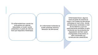 En enfermedad leve cuando los
anticuerpos son apenas
detectables, el recién nacido
presentara un grado de ictericia
leve que responde a fototerapia.
En enfermedad moderada se
puede presentar anemia y
elevación de bilirrubinas.
Enfermedad Grave: algunos
casos el grado de anemia es
mayor y los niveles de bilirrubinas
sobrepasa el nivel crítico donde
las estructuras cerebrales a nivel
de los talamos y que son
particularmente sensibles al daño
producido por los productos de
degradación del Hem serán
impregnadas produciendo un
daño irreversible con
consecuencias catastróficas.
 