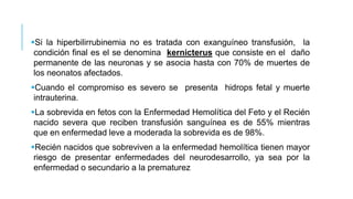 Si la hiperbilirrubinemia no es tratada con exanguíneo transfusión, la
condición final es el se denomina kernicterus que consiste en el daño
permanente de las neuronas y se asocia hasta con 70% de muertes de
los neonatos afectados.
Cuando el compromiso es severo se presenta hidrops fetal y muerte
intrauterina.
La sobrevida en fetos con la Enfermedad Hemolítica del Feto y el Recién
nacido severa que reciben transfusión sanguínea es de 55% mientras
que en enfermedad leve a moderada la sobrevida es de 98%.
Recién nacidos que sobreviven a la enfermedad hemolítica tienen mayor
riesgo de presentar enfermedades del neurodesarrollo, ya sea por la
enfermedad o secundario a la prematurez
 