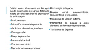 Existen otras situaciones en las que
puede existir paso de sangre fetal a la
madre desencadenando la producción
de anticuerpos:
Amniocentesis
Extracción manual de placenta
Maniobras obstétricas, cesárea
 Parto gemelar
Abrupcio placentae
Trauma abdominal
 Embarazo ectópico
Aborto inducido o espontaneo
Hemorragia anteparto.
Biopsia corial, amniocentesis,
cordocentesis o fetoscopia.
Maniobras de versión externa.
Intercambio de agujas u otros
elemento en farmacodependientes.
Trasplante de órganos
 