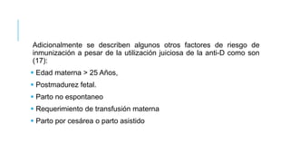 Adicionalmente se describen algunos otros factores de riesgo de
inmunización a pesar de la utilización juiciosa de la anti-D como son
(17):
 Edad materna > 25 Años,
 Postmadurez fetal.
 Parto no espontaneo
 Requerimiento de transfusión materna
 Parto por cesárea o parto asistido
 