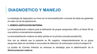 DIAGNOSTICO Y MANEJO
La estrategia de diagnostico se inicia con la hemoclasificación universal de todas las gestantes
en cada una de las gestaciones.
1. HEMOCLASIFICACION MATERNA
La hemoclasificación materna para la tipificación de grupos sanguíneos ABO y el factor Rh es
una práctica universalmente aceptada.
La hemoclasificación materna se debe solicitar en la primera consulta prenatal (IA).
Una vez se detecta que la paciente es Rh negativo, independientemente de su grupo
sanguíneo debe ser sometida a una prueba de detección de anticuerpos contra el antigeno D.
La prueba de Coombs Indirecto es entonces la estrategia para la determinación de la
Aloinmunización materna.
 