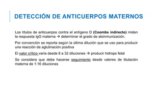 DETECCIÓN DE ANTICUERPOS MATERNOS
Los títulos de anticuerpos contra el antígeno D (Coombs indirecto) miden
la respuesta IgG materna  determinar el grado de aloinmunización.
Por convención se reporta según la última dilución que se uso para producir
una reacción de aglutinación positiva
El valor crítico varía desde 8 a 32 diluciones  producir hidrops fetal
Se considera que debe hacerse seguimiento desde valores de titulación
materna de 1:16 diluciones
 