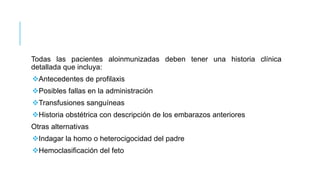 Todas las pacientes aloinmunizadas deben tener una historia clínica
detallada que incluya:
Antecedentes de profilaxis
Posibles fallas en la administración
Transfusiones sanguíneas
Historia obstétrica con descripción de los embarazos anteriores
Otras alternativas
Indagar la homo o heterocigocidad del padre
Hemoclasificación del feto
 