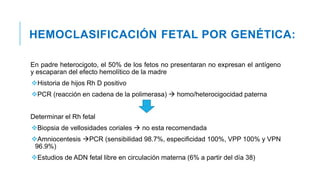 HEMOCLASIFICACIÓN FETAL POR GENÉTICA:
En padre heterocigoto, el 50% de los fetos no presentaran no expresan el antígeno
y escaparan del efecto hemolítico de la madre
Historia de hijos Rh D positivo
PCR (reacción en cadena de la polimerasa)  homo/heterocigocidad paterna
Determinar el Rh fetal
Biopsia de vellosidades coriales  no esta recomendada
Amniocentesis PCR (sensibilidad 98.7%, especificidad 100%, VPP 100% y VPN
96.9%)
Estudios de ADN fetal libre en circulación materna (6% a partir del día 38)
 