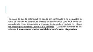 En caso de que la paternidad no pueda ser confirmada o no es posible la
toma de la muestra paterna, la muestra de confirmación para PCR debe ser
considerada como sospechosa y el seguimiento se debe realizar con títulos
de anticuerpos maternos cada 4 a 6 semanas. Cualquier aumento de los
mismos, 4 veces sobre el valor inicial debe confirmar el diagnostico.
 