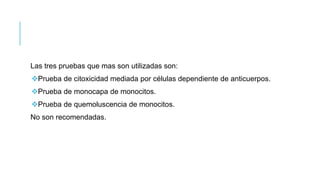 Las tres pruebas que mas son utilizadas son:
Prueba de citoxicidad mediada por células dependiente de anticuerpos.
Prueba de monocapa de monocitos.
Prueba de quemoluscencia de monocitos.
No son recomendadas.
 