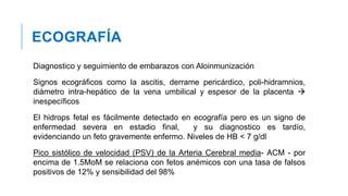 ECOGRAFÍA
Diagnostico y seguimiento de embarazos con Aloinmunización
Signos ecográficos como la ascitis, derrame pericárdico, poli-hidramnios,
diámetro intra-hepático de la vena umbilical y espesor de la placenta 
inespecíficos
El hidrops fetal es fácilmente detectado en ecografía pero es un signo de
enfermedad severa en estadio final, y su diagnostico es tardío,
evidenciando un feto gravemente enfermo. Niveles de HB < 7 g/dl
Pico sistólico de velocidad (PSV) de la Arteria Cerebral media- ACM - por
encima de 1.5MoM se relaciona con fetos anémicos con una tasa de falsos
positivos de 12% y sensibilidad del 98%
 