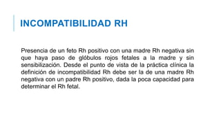 INCOMPATIBILIDAD RH
Presencia de un feto Rh positivo con una madre Rh negativa sin
que haya paso de glóbulos rojos fetales a la madre y sin
sensibilización. Desde el punto de vista de la práctica clínica la
definición de incompatibilidad Rh debe ser la de una madre Rh
negativa con un padre Rh positivo, dada la poca capacidad para
determinar el Rh fetal.
 