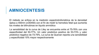 AMNIOCENTESIS
El método se enfoca en la medición espectrotrofométrica de la densidad
óptica a 450nm (ᴧOD450) con el fin de medir la hemolisis fetal que aumenta
los niveles de bilirrubinas en liquido amniótico
La sensibilidad de la curva de Liley se encuentra entre el 75-76% con una
especificidad del 50-77%. Un valor predictivo positivo de 53-73% y valor
predictivo negativo de 73-79%. La curva de Quenan reporta una sensibilidad
y especificidad 10% mayor respectivamente
 