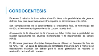 CORDOCENTESIS
De estos 2 métodos la toma sobre el cordón tiene más posibilidades de generar
distress fetal pero la aproximación intra-hepática es técnicamente más difícil.
Son complicaciones de la cordocentesis: la bradicardia fetal, la hemorragia del
cordón, el hematoma y taponamiento de cordón, muerte fetal.
Al momento de la obtención de la muestra se debe contar con la posibilidad de
realizar rápidamente las pruebas mencionadas y la disponibilidad de sangre
(GRE).
En términos generales el objetivo terapéutico es obtener un hematocrito fetal de
60-70%. (19). En caso de detección de hematocrito menor de 30% o menor de 2
desviaciones estándar por debajo para la edad gestacional se requiere la
realización de transfusión in útero .
 
