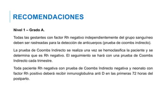 RECOMENDACIONES
Nivel 1 – Grado A.
Todas las gestantes con factor Rh negativo independientemente del grupo sanguíneo
deben ser rastreadas para la detección de anticuerpos (prueba de coombs indirecto).
La prueba de Coombs Indirecto se realiza una vez se hemoclasifica la paciente y se
determina que es Rh negativo. El seguimiento se hará con una prueba de Coombs
Indirecto cada trimestre.
Toda paciente Rh negativa con prueba de Coombs Indirecto negativa y neonato con
factor Rh positivo deberá recibir inmunoglobulina anti D en las primeras 72 horas del
postparto.
 
