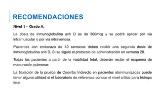 RECOMENDACIONES
Nivel 1 – Grado A.
La dosis de inmunoglobulina anti D es de 300mcg y se podrá aplicar por via
intramuscular o por vía intravenosa.
Pacientes con embarazo de 40 semanas deben recibir una segunda dosis de
inmunoglobulina anti D. Si se siguió el protocolo de administración en semana 28.
Todas las pacientes a partir de la viabilidad fetal, deberán recibir el esquema de
maduración pulmonar.
La titulación de la prueba de Coombs Indirecto en pacientes aloinmunizadas puede
tener alguna utilidad si el laboratorio de referencia conoce el nivel crítico para hidrops
fetal.
 