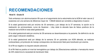 RECOMENDACIONES
Nivel II – Grado B
Todo embarazo con aloinmunizacion Rh que en el seguimiento de la velocimetria de la ACM el valor cae en 2
ocasiones con una semana de diferencia mayor de 1.5MoM deberá ser sometido a diagnostico invasivo:
Si la edad gestacional está por encima de 35 semanas y por debajo de la 37 semanas, la opción es la
realización de amniocentesis- curva de Queenan - Liley dada la elevada tasa de falsos positivos de la
medición de la ACM en esta edad gestacional.
Si la edad gestacional está por encima de 38 semanas se desembarazara a la paciente. Se definirá la via de
parto según indicación obstétrica.
Si la edad gestacional está por debajo de la semana 35 en pacientes con ACM alterada, se realizara
cordocentesis y el protocolo de manejo corresponde a la intervención fetal para transfusión por anemia.
Si el Rh es negativo no requiere estudio adicional.
Si el Rh fetal es positivo el nivel de hemoglobina por debajo de 2Desviaciones estándar o hematocrito menor
de 30% determina la necesidad de transfusión fetal.
 