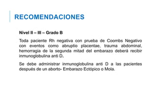 RECOMENDACIONES
Nivel II – III – Grado B
Toda paciente Rh negativa con prueba de Coombs Negativo
con eventos como abruptio placentae, trauma abdominal,
hemorragia de la segunda mitad del embarazo deberá recibir
inmunoglobulina anti D.
Se debe administrar inmunoglobulina anti D a las pacientes
después de un aborto- Embarazo Ectópico o Mola.
 