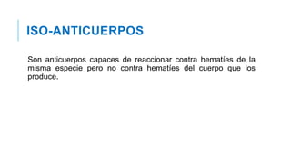 ISO-ANTICUERPOS
Son anticuerpos capaces de reaccionar contra hematíes de la
misma especie pero no contra hematíes del cuerpo que los
produce.
 