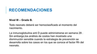 RECOMENDACIONES
Nivel III – Grado B.
Todo neonato deberá ser hemoclasificado al momento del
nacimiento.
La inmunoglobulina anti D puede administrarse en semana 28 .
Sin embargo,los análisis de costos han mostrado una
disminución sensible cuando la estrategia de prevención se
desarrolla sobre los casos en los que se conoce el factor Rh del
neonato.
 
