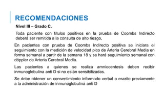 RECOMENDACIONES
Nivel III – Grado C.
Toda paciente con títulos positivos en la prueba de Coombs Indirecto
deberá ser remitida a la consulta de alto riesgo.
En pacientes con prueba de Coombs Indirecto positiva se iniciara el
seguimiento con la medición de velocidad pico de Arteria Cerebral Media en
forma semanal a partir de la semana 18 y se hará seguimiento semanal con
dóppler de Arteria Cerebral Media.
Las pacientes a quienes se realiza amniocentesis deben recibir
inmunoglobulina anti D si no están sensibilizadas.
Se debe obtener un consentimiento informado verbal o escrito previamente
a la administración de inmunoglobulina anti D
 