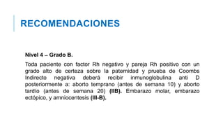 RECOMENDACIONES
Nivel 4 – Grado B.
Toda paciente con factor Rh negativo y pareja Rh positivo con un
grado alto de certeza sobre la paternidad y prueba de Coombs
Indirecto negativa deberá recibir inmunoglobulina anti D
posteriormente a: aborto temprano (antes de semana 10) y aborto
tardío (antes de semana 20) (IIB). Embarazo molar, embarazo
ectópico, y amniocentesis (III-B).
 