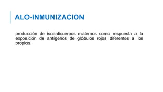 ALO-INMUNIZACION
producción de isoanticuerpos maternos como respuesta a la
exposición de antígenos de glóbulos rojos diferentes a los
propios.
 